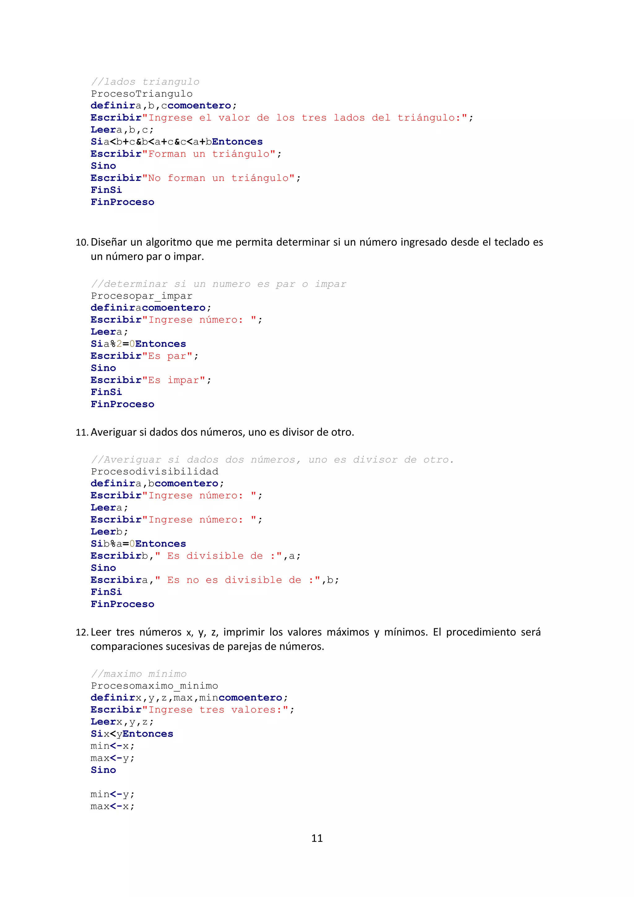 11
//lados triangulo
ProcesoTriangulo
definira,b,ccomoentero;
Escribir"Ingrese el valor de los tres lados del triángulo:";
Leera,b,c;
Sia<b+c&b<a+c&c<a+bEntonces
Escribir"Forman un triángulo";
Sino
Escribir"No forman un triángulo";
FinSi
FinProceso
10. Diseñar un algoritmo que me permita determinar si un número ingresado desde el teclado es
un número par o impar.
//determinar si un numero es par o impar
Procesopar_impar
definiracomoentero;
Escribir"Ingrese número: ";
Leera;
Sia%2=0Entonces
Escribir"Es par";
Sino
Escribir"Es impar";
FinSi
FinProceso
11. Averiguar si dados dos números, uno es divisor de otro.
//Averiguar si dados dos números, uno es divisor de otro.
Procesodivisibilidad
definira,bcomoentero;
Escribir"Ingrese número: ";
Leera;
Escribir"Ingrese número: ";
Leerb;
Sib%a=0Entonces
Escribirb," Es divisible de :",a;
Sino
Escribira," Es no es divisible de :",b;
FinSi
FinProceso
12. Leer tres números x, y, z, imprimir los valores máximos y mínimos. El procedimiento será
comparaciones sucesivas de parejas de números.
//maximo mínimo
Procesomaximo_minimo
definirx,y,z,max,mincomoentero;
Escribir"Ingrese tres valores:";
Leerx,y,z;
Six<yEntonces
min<-x;
max<-y;
Sino
min<-y;
max<-x;
 