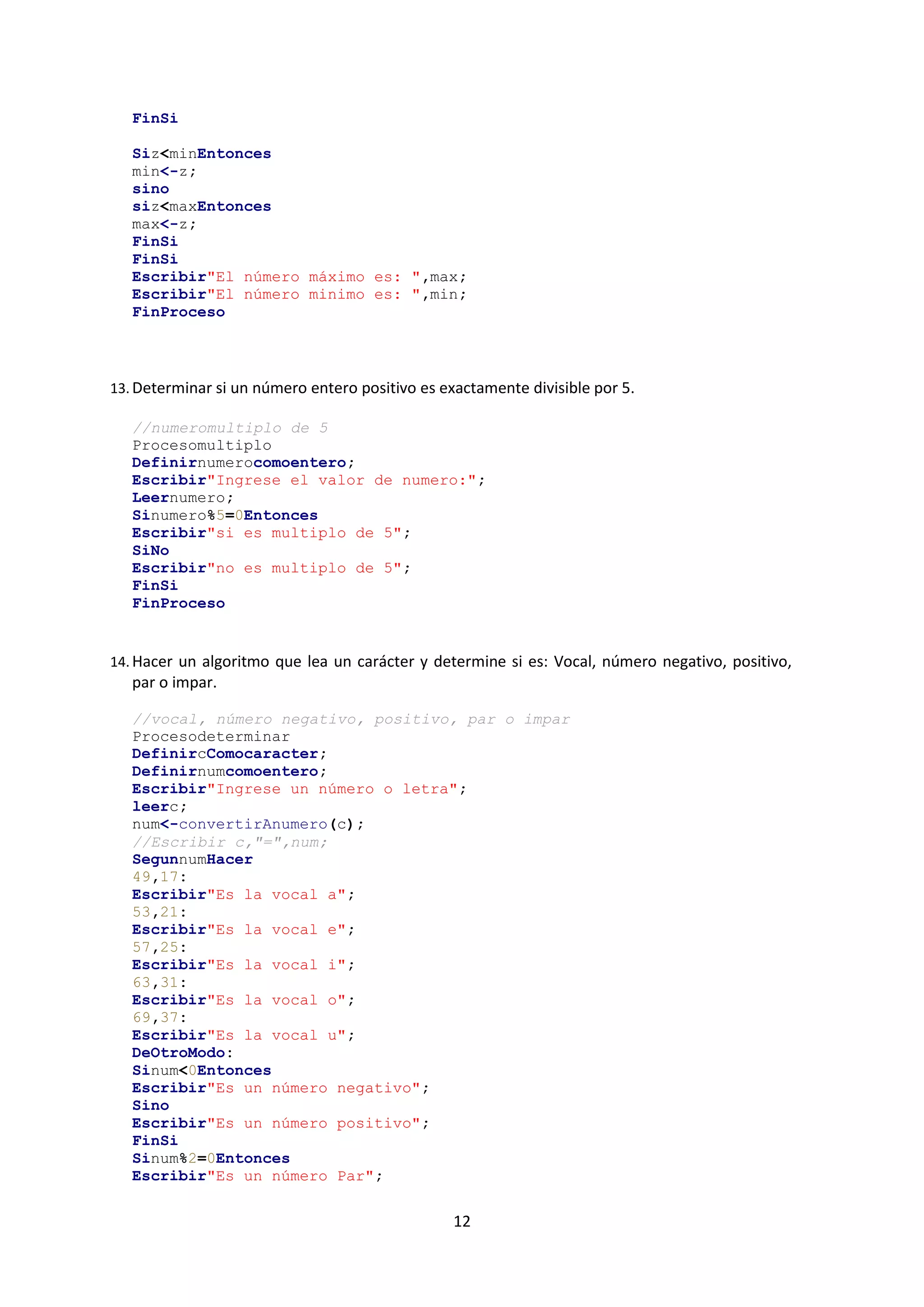 12
FinSi
Siz<minEntonces
min<-z;
sino
siz<maxEntonces
max<-z;
FinSi
FinSi
Escribir"El número máximo es: ",max;
Escribir"El número minimo es: ",min;
FinProceso
13. Determinar si un número entero positivo es exactamente divisible por 5.
//numeromultiplo de 5
Procesomultiplo
Definirnumerocomoentero;
Escribir"Ingrese el valor de numero:";
Leernumero;
Sinumero%5=0Entonces
Escribir"si es multiplo de 5";
SiNo
Escribir"no es multiplo de 5";
FinSi
FinProceso
14. Hacer un algoritmo que lea un carácter y determine si es: Vocal, número negativo, positivo,
par o impar.
//vocal, número negativo, positivo, par o impar
Procesodeterminar
DefinircComocaracter;
Definirnumcomoentero;
Escribir"Ingrese un número o letra";
leerc;
num<-convertirAnumero(c);
//Escribir c,"=",num;
SegunnumHacer
49,17:
Escribir"Es la vocal a";
53,21:
Escribir"Es la vocal e";
57,25:
Escribir"Es la vocal i";
63,31:
Escribir"Es la vocal o";
69,37:
Escribir"Es la vocal u";
DeOtroModo:
Sinum<0Entonces
Escribir"Es un número negativo";
Sino
Escribir"Es un número positivo";
FinSi
Sinum%2=0Entonces
Escribir"Es un número Par";
 