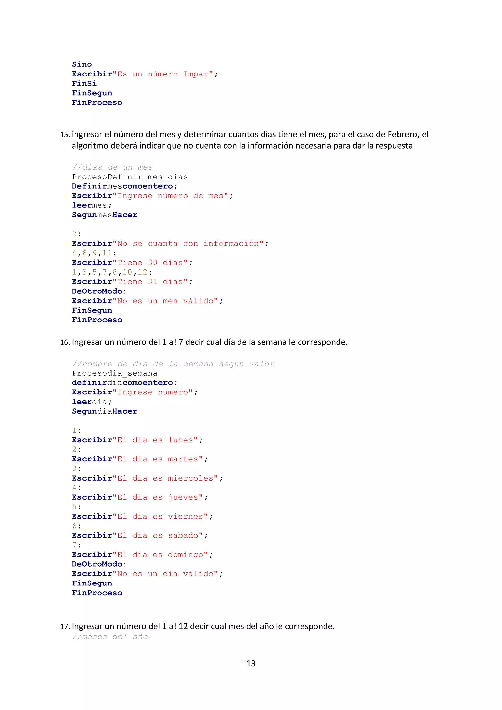 13
Sino
Escribir"Es un número Impar";
FinSi
FinSegun
FinProceso
15. ingresar el número del mes y determinar cuantos días tiene el mes, para el caso de Febrero, el
algoritmo deberá indicar que no cuenta con la información necesaria para dar la respuesta.
//dias de un mes
ProcesoDefinir_mes_dias
Definirmescomoentero;
Escribir"Ingrese número de mes";
leermes;
SegunmesHacer
2:
Escribir"No se cuanta con información";
4,6,9,11:
Escribir"Tiene 30 dias";
1,3,5,7,8,10,12:
Escribir"Tiene 31 dias";
DeOtroModo:
Escribir"No es un mes válido";
FinSegun
FinProceso
16. Ingresar un número del 1 a! 7 decir cual día de la semana le corresponde.
//nombre de dia de la semana segun valor
Procesodia_semana
definirdiacomoentero;
Escribir"Ingrese numero";
leerdia;
SegundiaHacer
1:
Escribir"El dia es lunes";
2:
Escribir"El dia es martes";
3:
Escribir"El dia es miercoles";
4:
Escribir"El dia es jueves";
5:
Escribir"El dia es viernes";
6:
Escribir"El dia es sabado";
7:
Escribir"El dia es domingo";
DeOtroModo:
Escribir"No es un dia válido";
FinSegun
FinProceso
17. Ingresar un número del 1 a! 12 decir cual mes del año le corresponde.
//meses del año
 