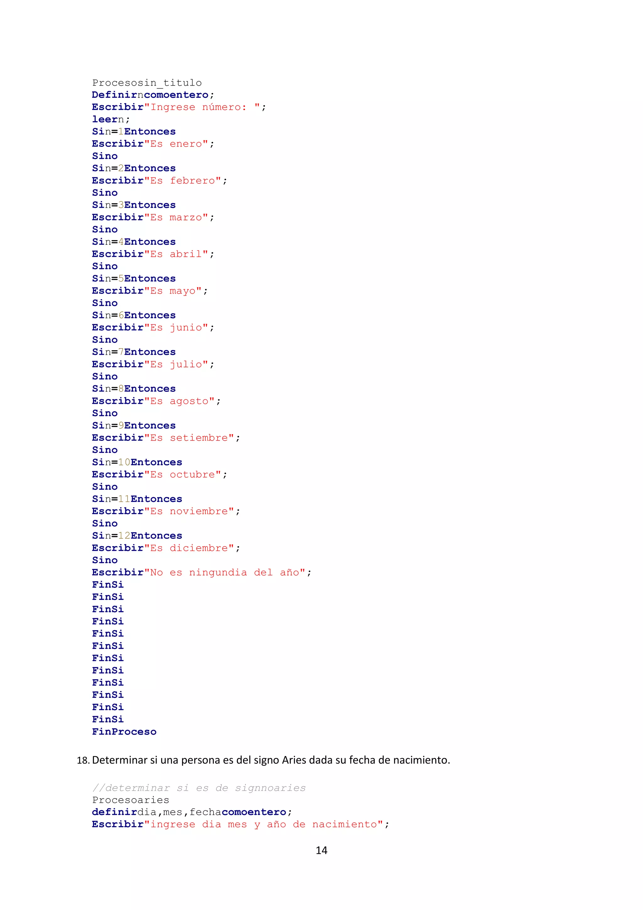 14
Procesosin_titulo
Definirncomoentero;
Escribir"Ingrese número: ";
leern;
Sin=1Entonces
Escribir"Es enero";
Sino
Sin=2Entonces
Escribir"Es febrero";
Sino
Sin=3Entonces
Escribir"Es marzo";
Sino
Sin=4Entonces
Escribir"Es abril";
Sino
Sin=5Entonces
Escribir"Es mayo";
Sino
Sin=6Entonces
Escribir"Es junio";
Sino
Sin=7Entonces
Escribir"Es julio";
Sino
Sin=8Entonces
Escribir"Es agosto";
Sino
Sin=9Entonces
Escribir"Es setiembre";
Sino
Sin=10Entonces
Escribir"Es octubre";
Sino
Sin=11Entonces
Escribir"Es noviembre";
Sino
Sin=12Entonces
Escribir"Es diciembre";
Sino
Escribir"No es ningundia del año";
FinSi
FinSi
FinSi
FinSi
FinSi
FinSi
FinSi
FinSi
FinSi
FinSi
FinSi
FinSi
FinProceso
18. Determinar si una persona es del signo Aries dada su fecha de nacimiento.
//determinar si es de signnoaries
Procesoaries
definirdia,mes,fechacomoentero;
Escribir"ingrese dia mes y año de nacimiento";
 