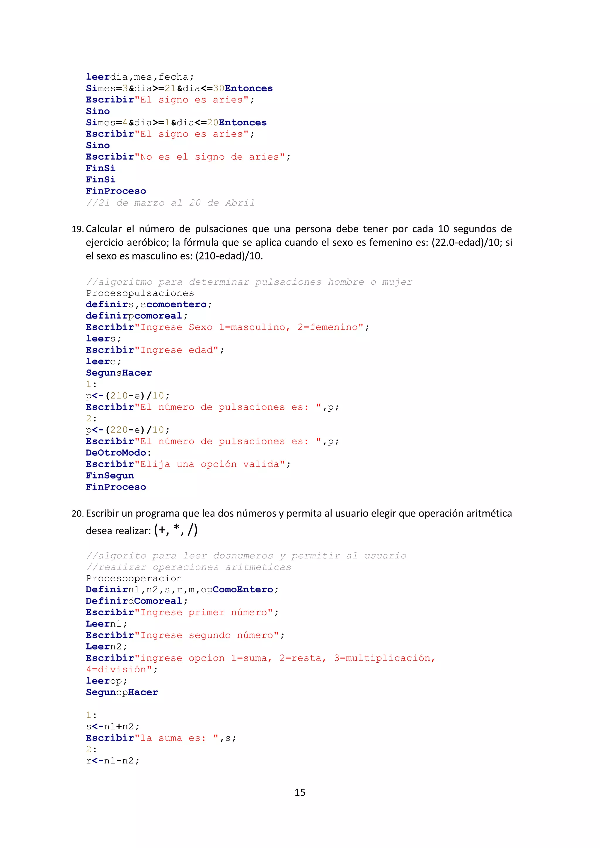 15
leerdia,mes,fecha;
Simes=3&dia>=21&dia<=30Entonces
Escribir"El signo es aries";
Sino
Simes=4&dia>=1&dia<=20Entonces
Escribir"El signo es aries";
Sino
Escribir"No es el signo de aries";
FinSi
FinSi
FinProceso
//21 de marzo al 20 de Abril
19. Calcular el número de pulsaciones que una persona debe tener por cada 10 segundos de
ejercicio aeróbico; la fórmula que se aplica cuando el sexo es femenino es: (22.0-edad)/10; si
el sexo es masculino es: (210-edad)/10.
//algoritmo para determinar pulsaciones hombre o mujer
Procesopulsaciones
definirs,ecomoentero;
definirpcomoreal;
Escribir"Ingrese Sexo 1=masculino, 2=femenino";
leers;
Escribir"Ingrese edad";
leere;
SegunsHacer
1:
p<-(210-e)/10;
Escribir"El número de pulsaciones es: ",p;
2:
p<-(220-e)/10;
Escribir"El número de pulsaciones es: ",p;
DeOtroModo:
Escribir"Elija una opción valida";
FinSegun
FinProceso
20. Escribir un programa que lea dos números y permita al usuario elegir que operación aritmética
desea realizar: (+, *, /)
//algorito para leer dosnumeros y permitir al usuario
//realizar operaciones aritmeticas
Procesooperacion
Definirn1,n2,s,r,m,opComoEntero;
DefinirdComoreal;
Escribir"Ingrese primer número";
Leern1;
Escribir"Ingrese segundo número";
Leern2;
Escribir"ingrese opcion 1=suma, 2=resta, 3=multiplicación,
4=división";
leerop;
SegunopHacer
1:
s<-n1+n2;
Escribir"la suma es: ",s;
2:
r<-n1-n2;
 
