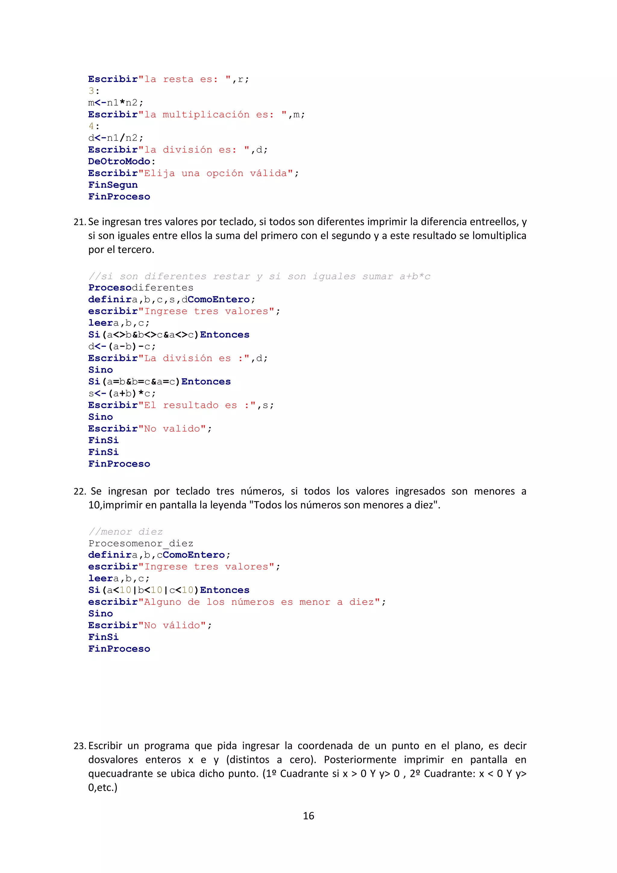 16
Escribir"la resta es: ",r;
3:
m<-n1*n2;
Escribir"la multiplicación es: ",m;
4:
d<-n1/n2;
Escribir"la división es: ",d;
DeOtroModo:
Escribir"Elija una opción válida";
FinSegun
FinProceso
21. Se ingresan tres valores por teclado, si todos son diferentes imprimir la diferencia entreellos, y
si son iguales entre ellos la suma del primero con el segundo y a este resultado se lomultiplica
por el tercero.
//si son diferentes restar y si son iguales sumar a+b*c
Procesodiferentes
definira,b,c,s,dComoEntero;
escribir"Ingrese tres valores";
leera,b,c;
Si(a<>b&b<>c&a<>c)Entonces
d<-(a-b)-c;
Escribir"La división es :",d;
Sino
Si(a=b&b=c&a=c)Entonces
s<-(a+b)*c;
Escribir"El resultado es :",s;
Sino
Escribir"No valido";
FinSi
FinSi
FinProceso
22. Se ingresan por teclado tres números, si todos los valores ingresados son menores a
10,imprimir en pantalla la leyenda "Todos los números son menores a diez".
//menor diez
Procesomenor_diez
definira,b,cComoEntero;
escribir"Ingrese tres valores";
leera,b,c;
Si(a<10|b<10|c<10)Entonces
escribir"Alguno de los números es menor a diez";
Sino
Escribir"No válido";
FinSi
FinProceso
23. Escribir un programa que pida ingresar la coordenada de un punto en el plano, es decir
dosvalores enteros x e y (distintos a cero). Posteriormente imprimir en pantalla en
quecuadrante se ubica dicho punto. (1º Cuadrante si x > 0 Y y> 0 , 2º Cuadrante: x < 0 Y y>
0,etc.)
 