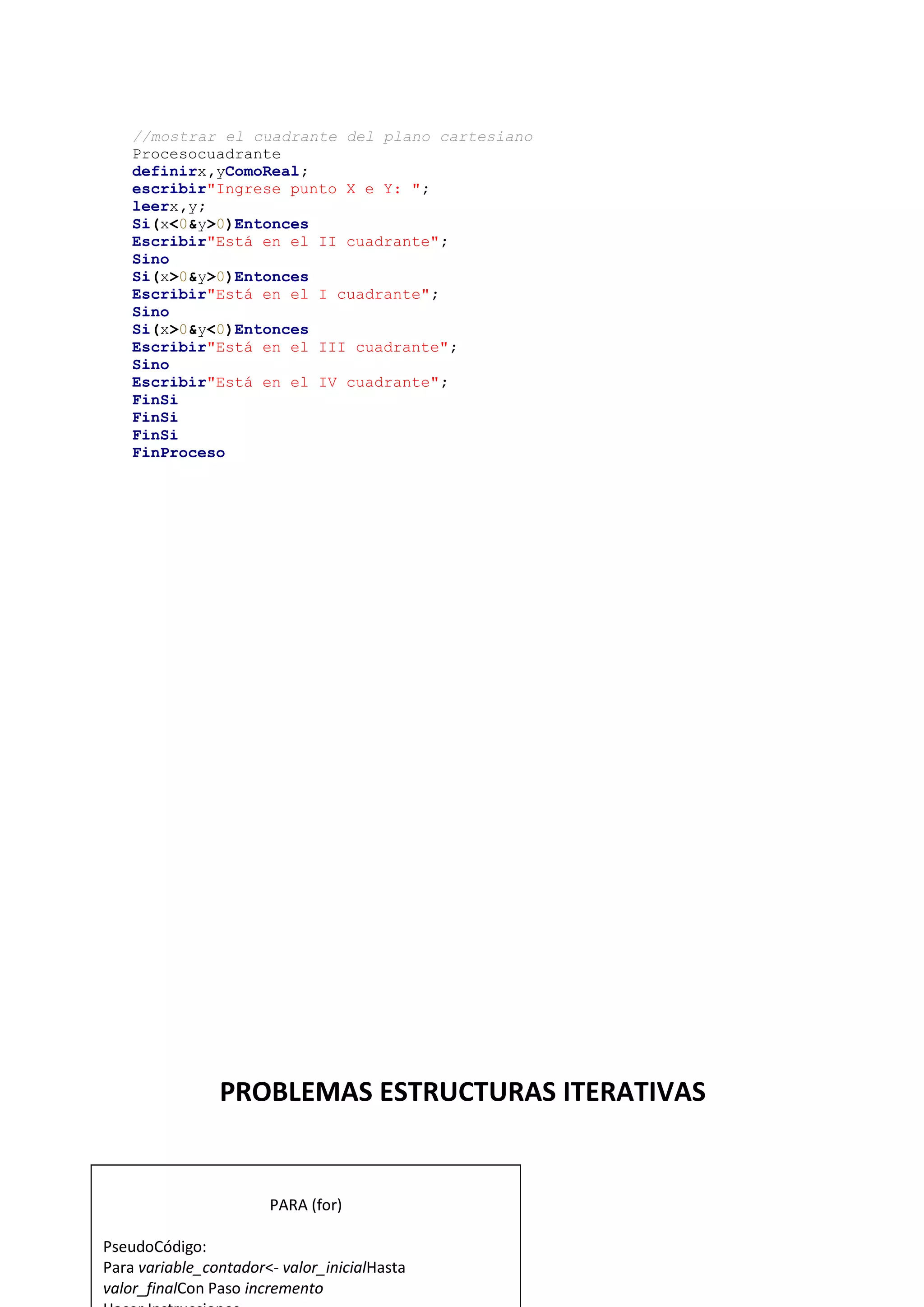 17
//mostrar el cuadrante del plano cartesiano
Procesocuadrante
definirx,yComoReal;
escribir"Ingrese punto X e Y: ";
leerx,y;
Si(x<0&y>0)Entonces
Escribir"Está en el II cuadrante";
Sino
Si(x>0&y>0)Entonces
Escribir"Está en el I cuadrante";
Sino
Si(x>0&y<0)Entonces
Escribir"Está en el III cuadrante";
Sino
Escribir"Está en el IV cuadrante";
FinSi
FinSi
FinSi
FinProceso
PROBLEMAS ESTRUCTURAS ITERATIVAS
PARA (for)
PseudoCódigo:
Para variable_contador<- valor_inicialHasta
valor_finalCon Paso incremento
 