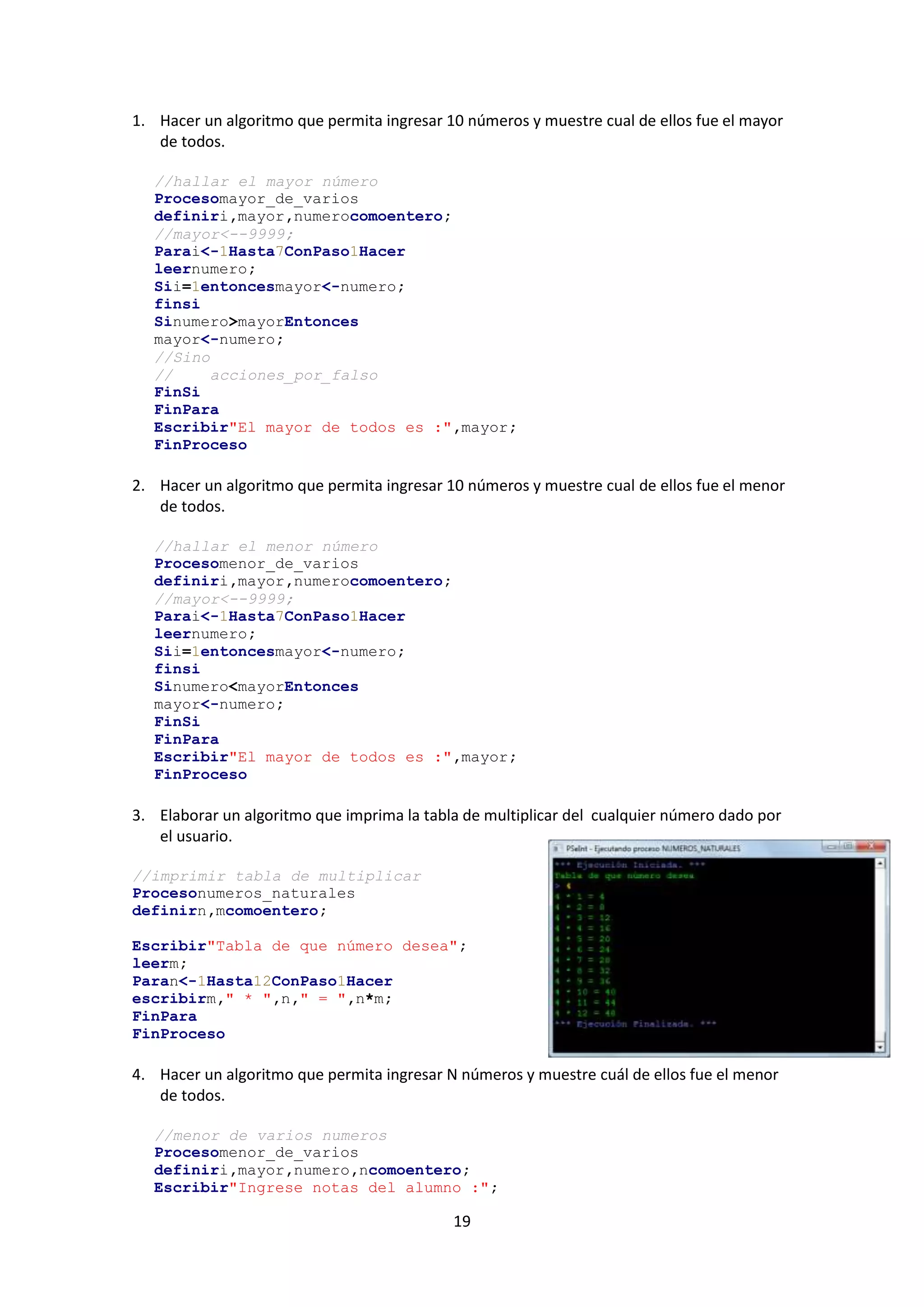 19
1. Hacer un algoritmo que permita ingresar 10 números y muestre cual de ellos fue el mayor
de todos.
//hallar el mayor número
Procesomayor_de_varios
definiri,mayor,numerocomoentero;
//mayor<--9999;
Parai<-1Hasta7ConPaso1Hacer
leernumero;
Sii=1entoncesmayor<-numero;
finsi
Sinumero>mayorEntonces
mayor<-numero;
//Sino
// acciones_por_falso
FinSi
FinPara
Escribir"El mayor de todos es :",mayor;
FinProceso
2. Hacer un algoritmo que permita ingresar 10 números y muestre cual de ellos fue el menor
de todos.
//hallar el menor número
Procesomenor_de_varios
definiri,mayor,numerocomoentero;
//mayor<--9999;
Parai<-1Hasta7ConPaso1Hacer
leernumero;
Sii=1entoncesmayor<-numero;
finsi
Sinumero<mayorEntonces
mayor<-numero;
FinSi
FinPara
Escribir"El mayor de todos es :",mayor;
FinProceso
3. Elaborar un algoritmo que imprima la tabla de multiplicar del cualquier número dado por
el usuario.
//imprimir tabla de multiplicar
Procesonumeros_naturales
definirn,mcomoentero;
Escribir"Tabla de que número desea";
leerm;
Paran<-1Hasta12ConPaso1Hacer
escribirm," * ",n," = ",n*m;
FinPara
FinProceso
4. Hacer un algoritmo que permita ingresar N números y muestre cuál de ellos fue el menor
de todos.
//menor de varios numeros
Procesomenor_de_varios
definiri,mayor,numero,ncomoentero;
Escribir"Ingrese notas del alumno :";
 