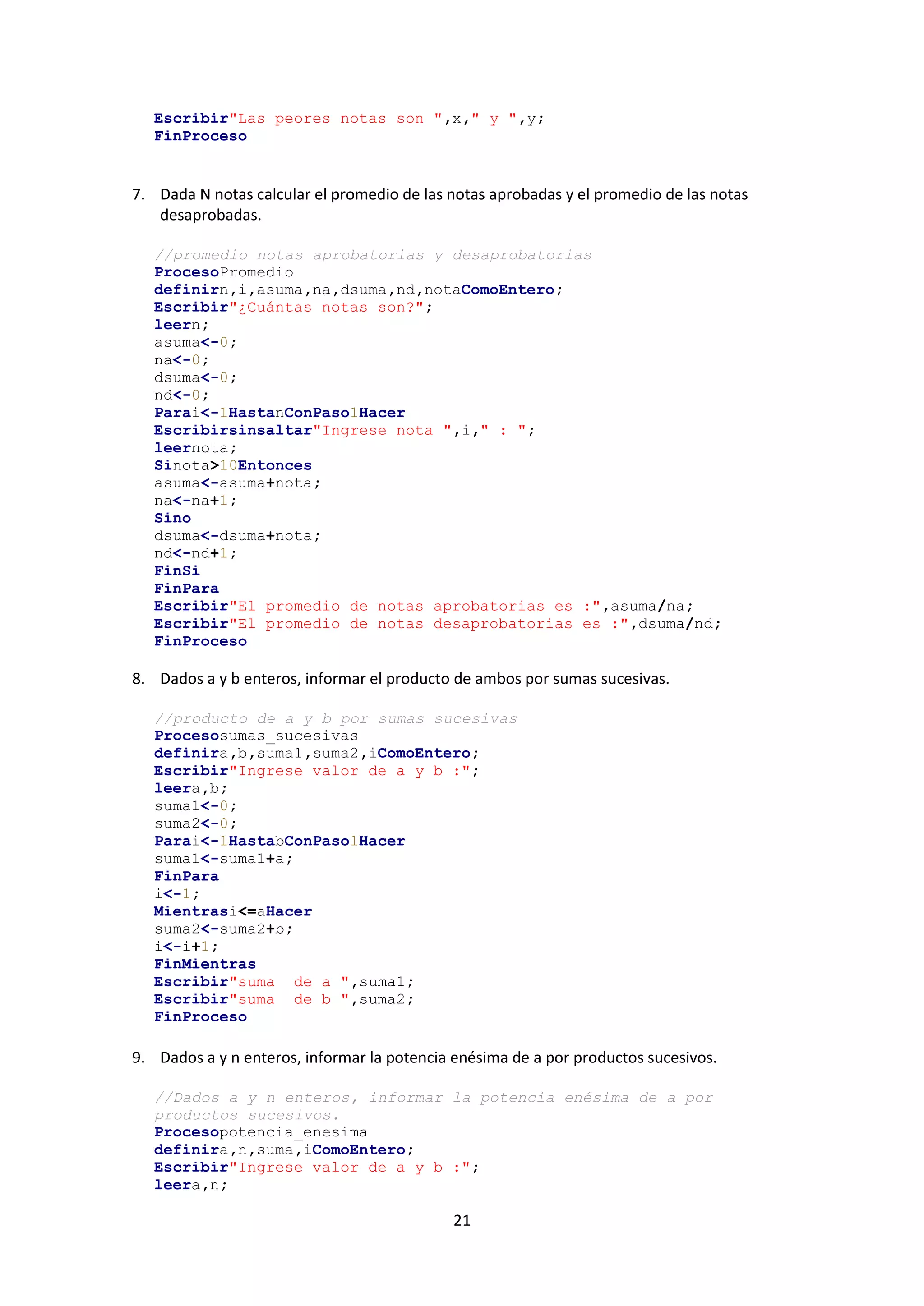 21
Escribir"Las peores notas son ",x," y ",y;
FinProceso
7. Dada N notas calcular el promedio de las notas aprobadas y el promedio de las notas
desaprobadas.
//promedio notas aprobatorias y desaprobatorias
ProcesoPromedio
definirn,i,asuma,na,dsuma,nd,notaComoEntero;
Escribir"¿Cuántas notas son?";
leern;
asuma<-0;
na<-0;
dsuma<-0;
nd<-0;
Parai<-1HastanConPaso1Hacer
Escribirsinsaltar"Ingrese nota ",i," : ";
leernota;
Sinota>10Entonces
asuma<-asuma+nota;
na<-na+1;
Sino
dsuma<-dsuma+nota;
nd<-nd+1;
FinSi
FinPara
Escribir"El promedio de notas aprobatorias es :",asuma/na;
Escribir"El promedio de notas desaprobatorias es :",dsuma/nd;
FinProceso
8. Dados a y b enteros, informar el producto de ambos por sumas sucesivas.
//producto de a y b por sumas sucesivas
Procesosumas_sucesivas
definira,b,suma1,suma2,iComoEntero;
Escribir"Ingrese valor de a y b :";
leera,b;
suma1<-0;
suma2<-0;
Parai<-1HastabConPaso1Hacer
suma1<-suma1+a;
FinPara
i<-1;
Mientrasi<=aHacer
suma2<-suma2+b;
i<-i+1;
FinMientras
Escribir"suma de a ",suma1;
Escribir"suma de b ",suma2;
FinProceso
9. Dados a y n enteros, informar la potencia enésima de a por productos sucesivos.
//Dados a y n enteros, informar la potencia enésima de a por
productos sucesivos.
Procesopotencia_enesima
definira,n,suma,iComoEntero;
Escribir"Ingrese valor de a y b :";
leera,n;
 