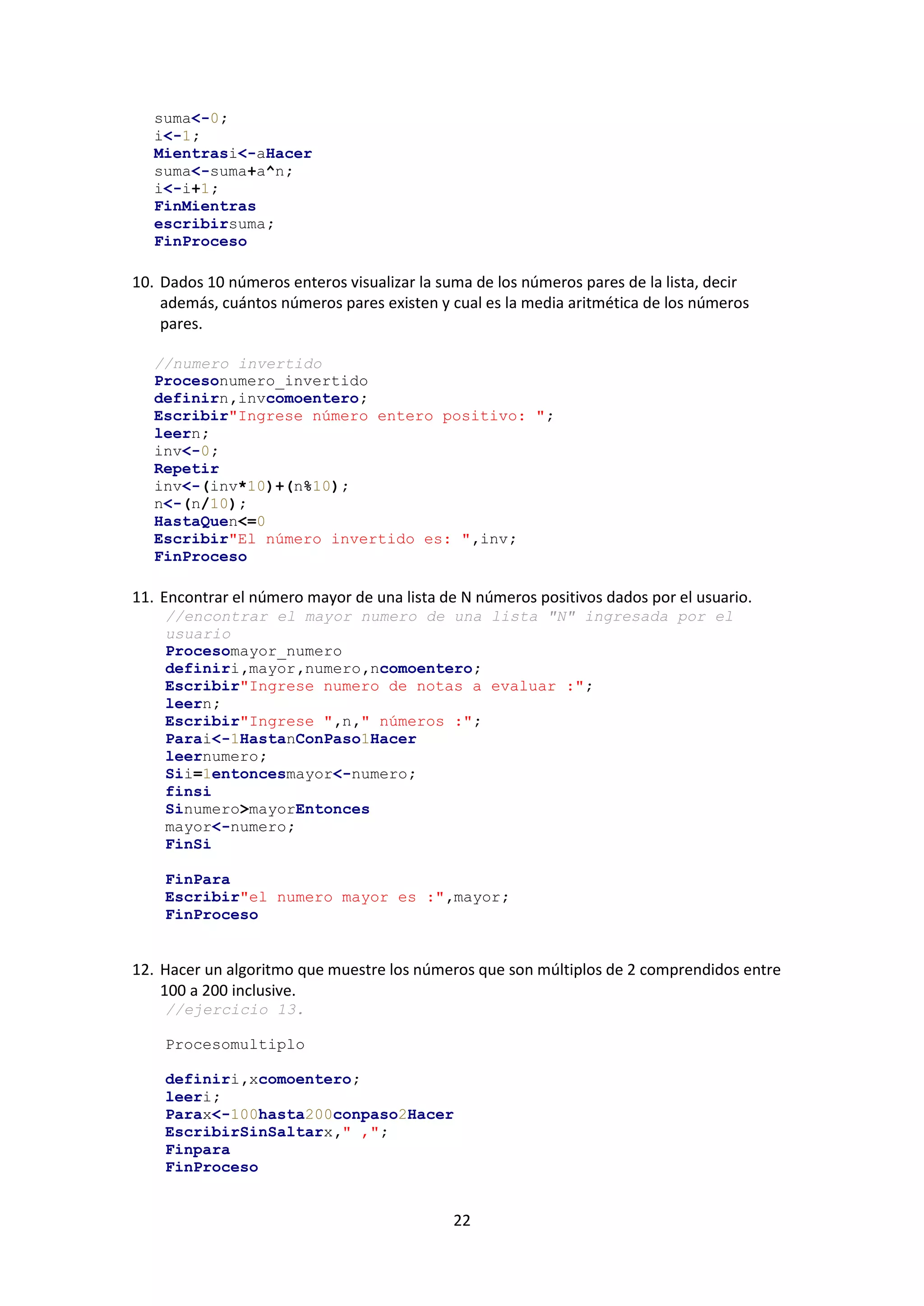 22
suma<-0;
i<-1;
Mientrasi<-aHacer
suma<-suma+a^n;
i<-i+1;
FinMientras
escribirsuma;
FinProceso
10. Dados 10 números enteros visualizar la suma de los números pares de la lista, decir
además, cuántos números pares existen y cual es la media aritmética de los números
pares.
//numero invertido
Procesonumero_invertido
definirn,invcomoentero;
Escribir"Ingrese número entero positivo: ";
leern;
inv<-0;
Repetir
inv<-(inv*10)+(n%10);
n<-(n/10);
HastaQuen<=0
Escribir"El número invertido es: ",inv;
FinProceso
11. Encontrar el número mayor de una lista de N números positivos dados por el usuario.
//encontrar el mayor numero de una lista "N" ingresada por el
usuario
Procesomayor_numero
definiri,mayor,numero,ncomoentero;
Escribir"Ingrese numero de notas a evaluar :";
leern;
Escribir"Ingrese ",n," números :";
Parai<-1HastanConPaso1Hacer
leernumero;
Sii=1entoncesmayor<-numero;
finsi
Sinumero>mayorEntonces
mayor<-numero;
FinSi
FinPara
Escribir"el numero mayor es :",mayor;
FinProceso
12. Hacer un algoritmo que muestre los números que son múltiplos de 2 comprendidos entre
100 a 200 inclusive.
//ejercicio 13.
Procesomultiplo
definiri,xcomoentero;
leeri;
Parax<-100hasta200conpaso2Hacer
EscribirSinSaltarx," ,";
Finpara
FinProceso
 