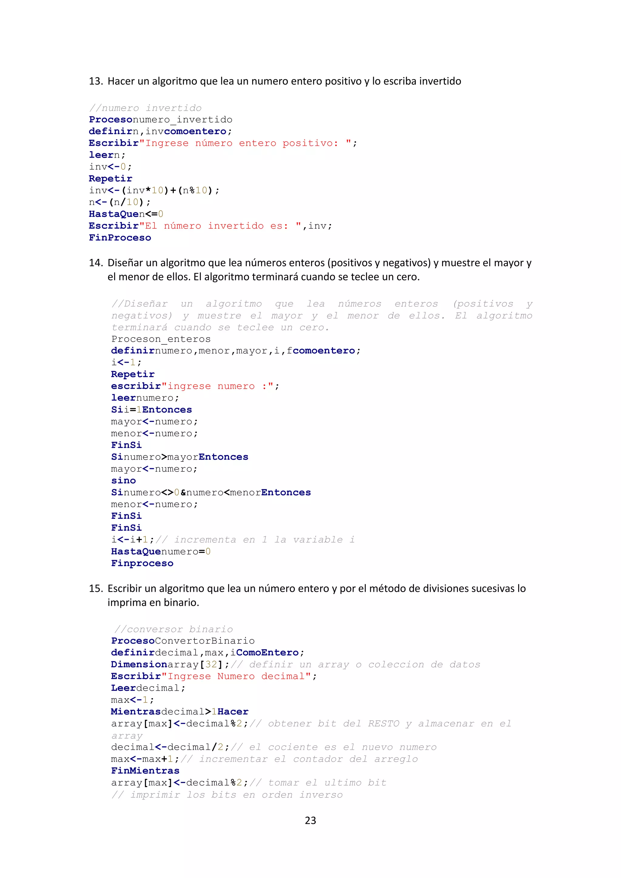 23
13. Hacer un algoritmo que lea un numero entero positivo y lo escriba invertido
//numero invertido
Procesonumero_invertido
definirn,invcomoentero;
Escribir"Ingrese número entero positivo: ";
leern;
inv<-0;
Repetir
inv<-(inv*10)+(n%10);
n<-(n/10);
HastaQuen<=0
Escribir"El número invertido es: ",inv;
FinProceso
14. Diseñar un algoritmo que lea números enteros (positivos y negativos) y muestre el mayor y
el menor de ellos. El algoritmo terminará cuando se teclee un cero.
//Diseñar un algoritmo que lea números enteros (positivos y
negativos) y muestre el mayor y el menor de ellos. El algoritmo
terminará cuando se teclee un cero.
Proceson_enteros
definirnumero,menor,mayor,i,fcomoentero;
i<-1;
Repetir
escribir"ingrese numero :";
leernumero;
Sii=1Entonces
mayor<-numero;
menor<-numero;
FinSi
Sinumero>mayorEntonces
mayor<-numero;
sino
Sinumero<>0&numero<menorEntonces
menor<-numero;
FinSi
FinSi
i<-i+1;// incrementa en 1 la variable i
HastaQuenumero=0
Finproceso
15. Escribir un algoritmo que lea un número entero y por el método de divisiones sucesivas lo
imprima en binario.
//conversor binario
ProcesoConvertorBinario
definirdecimal,max,iComoEntero;
Dimensionarray[32];// definir un array o coleccion de datos
Escribir"Ingrese Numero decimal";
Leerdecimal;
max<-1;
Mientrasdecimal>1Hacer
array[max]<-decimal%2;// obtener bit del RESTO y almacenar en el
array
decimal<-decimal/2;// el cociente es el nuevo numero
max<-max+1;// incrementar el contador del arreglo
FinMientras
array[max]<-decimal%2;// tomar el ultimo bit
// imprimir los bits en orden inverso
 