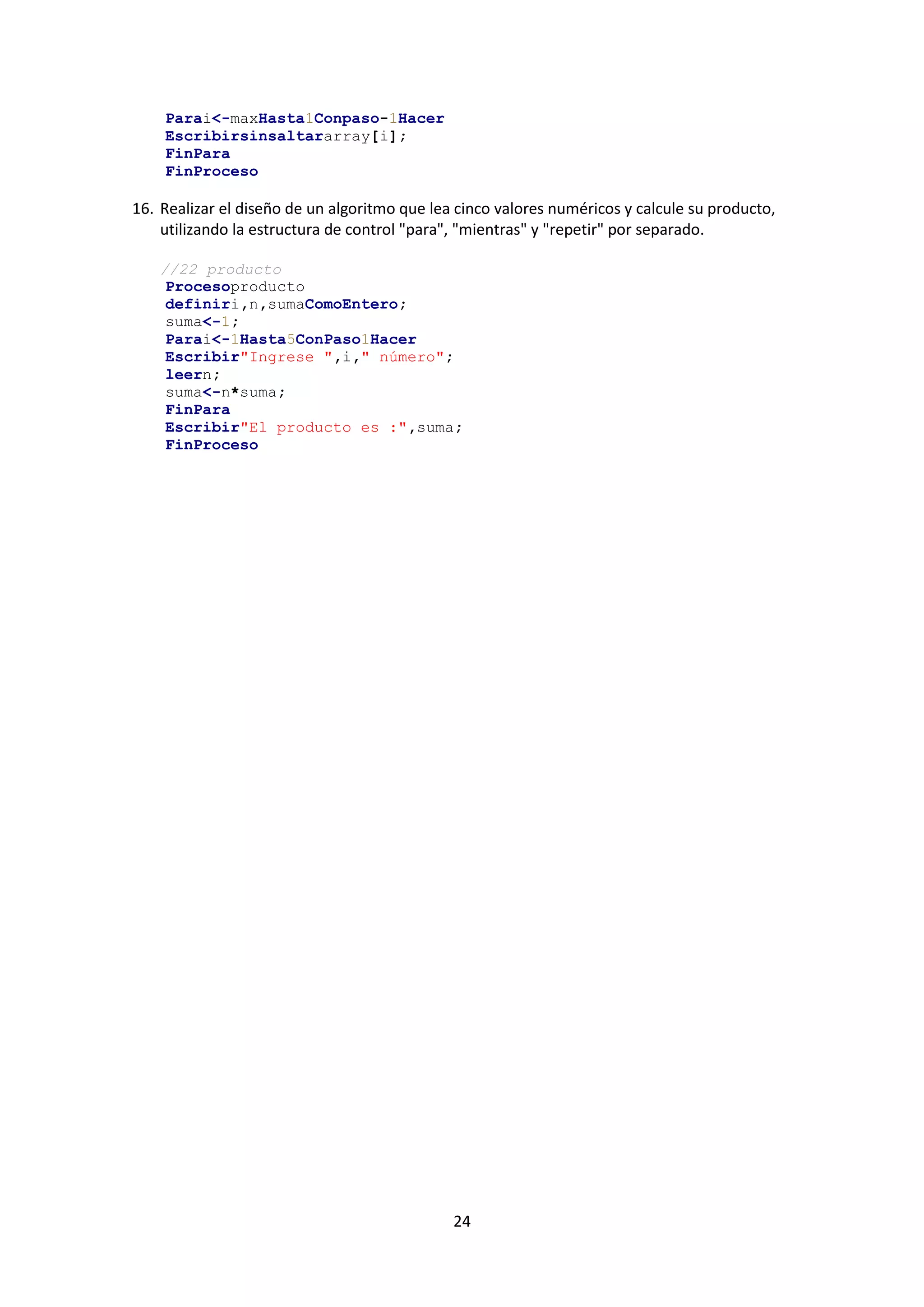 24
Parai<-maxHasta1Conpaso-1Hacer
Escribirsinsaltararray[i];
FinPara
FinProceso
16. Realizar el diseño de un algoritmo que lea cinco valores numéricos y calcule su producto,
utilizando la estructura de control "para", "mientras" y "repetir" por separado.
//22 producto
Procesoproducto
definiri,n,sumaComoEntero;
suma<-1;
Parai<-1Hasta5ConPaso1Hacer
Escribir"Ingrese ",i," número";
leern;
suma<-n*suma;
FinPara
Escribir"El producto es :",suma;
FinProceso
 