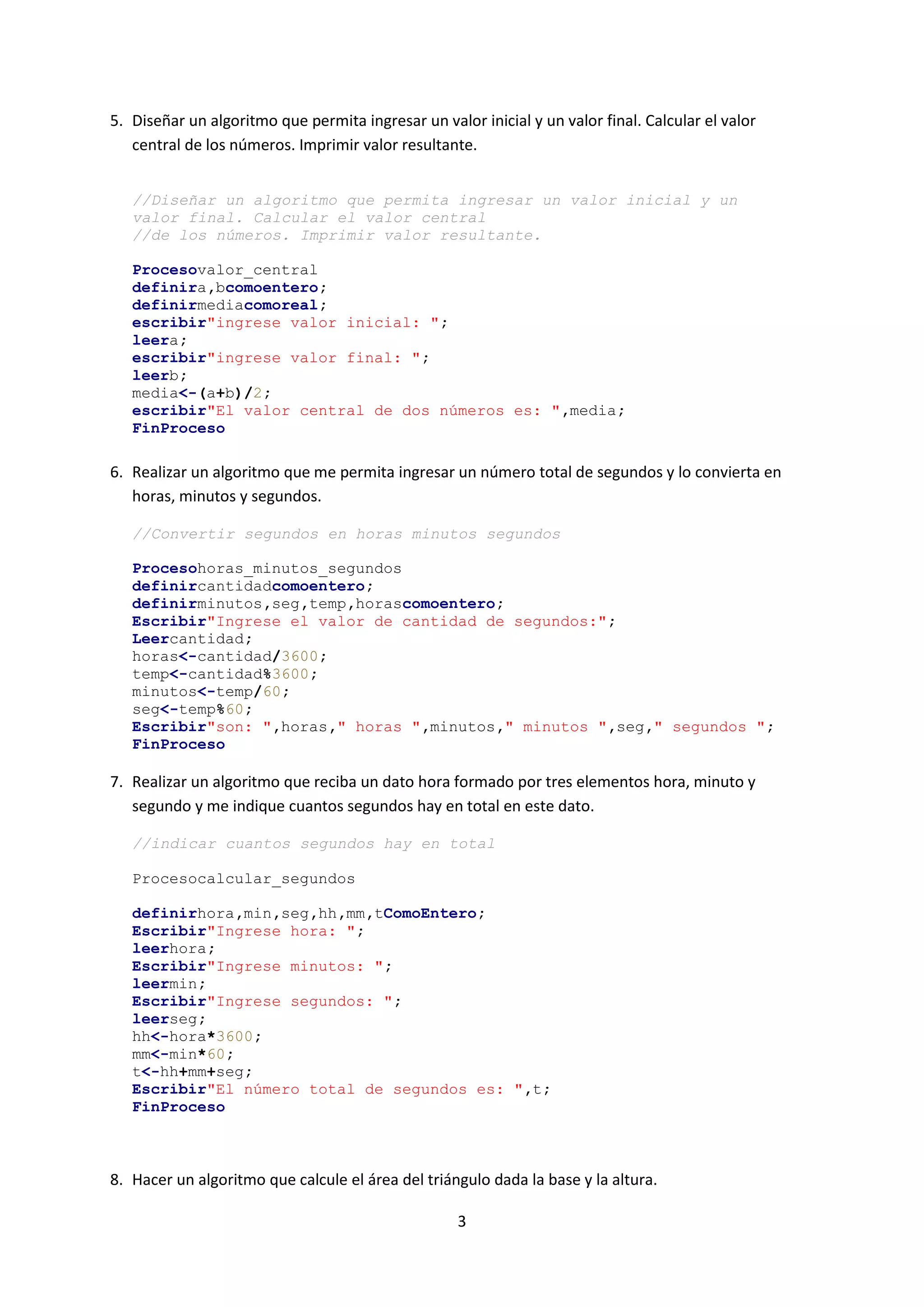 3
5. Diseñar un algoritmo que permita ingresar un valor inicial y un valor final. Calcular el valor
central de los números. Imprimir valor resultante.
//Diseñar un algoritmo que permita ingresar un valor inicial y un
valor final. Calcular el valor central
//de los números. Imprimir valor resultante.
Procesovalor_central
definira,bcomoentero;
definirmediacomoreal;
escribir"ingrese valor inicial: ";
leera;
escribir"ingrese valor final: ";
leerb;
media<-(a+b)/2;
escribir"El valor central de dos números es: ",media;
FinProceso
6. Realizar un algoritmo que me permita ingresar un número total de segundos y lo convierta en
horas, minutos y segundos.
//Convertir segundos en horas minutos segundos
Procesohoras_minutos_segundos
definircantidadcomoentero;
definirminutos,seg,temp,horascomoentero;
Escribir"Ingrese el valor de cantidad de segundos:";
Leercantidad;
horas<-cantidad/3600;
temp<-cantidad%3600;
minutos<-temp/60;
seg<-temp%60;
Escribir"son: ",horas," horas ",minutos," minutos ",seg," segundos ";
FinProceso
7. Realizar un algoritmo que reciba un dato hora formado por tres elementos hora, minuto y
segundo y me indique cuantos segundos hay en total en este dato.
//indicar cuantos segundos hay en total
Procesocalcular_segundos
definirhora,min,seg,hh,mm,tComoEntero;
Escribir"Ingrese hora: ";
leerhora;
Escribir"Ingrese minutos: ";
leermin;
Escribir"Ingrese segundos: ";
leerseg;
hh<-hora*3600;
mm<-min*60;
t<-hh+mm+seg;
Escribir"El número total de segundos es: ",t;
FinProceso
8. Hacer un algoritmo que calcule el área del triángulo dada la base y la altura.
 