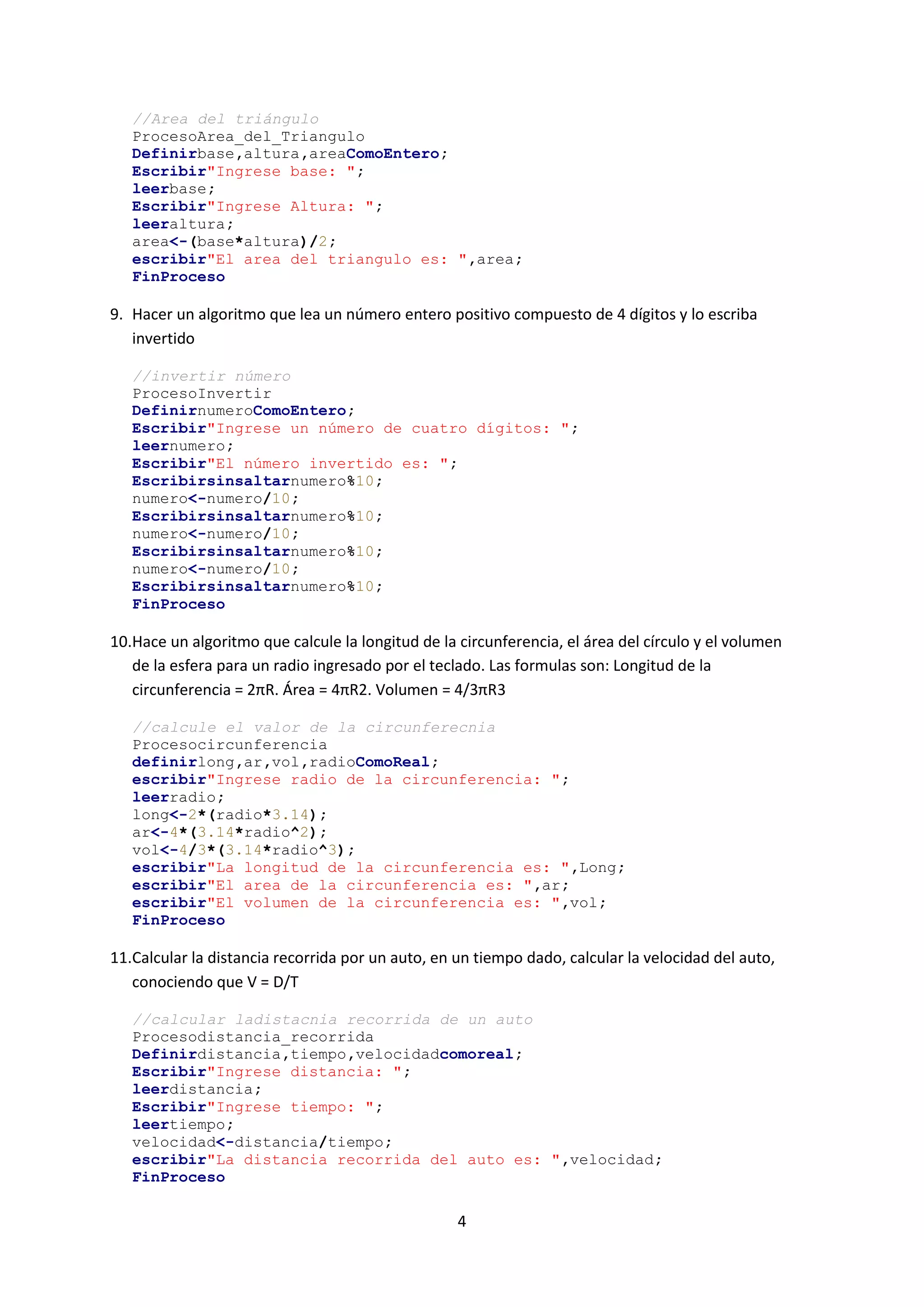 4
//Area del triángulo
ProcesoArea_del_Triangulo
Definirbase,altura,areaComoEntero;
Escribir"Ingrese base: ";
leerbase;
Escribir"Ingrese Altura: ";
leeraltura;
area<-(base*altura)/2;
escribir"El area del triangulo es: ",area;
FinProceso
9. Hacer un algoritmo que lea un número entero positivo compuesto de 4 dígitos y lo escriba
invertido
//invertir número
ProcesoInvertir
DefinirnumeroComoEntero;
Escribir"Ingrese un número de cuatro dígitos: ";
leernumero;
Escribir"El número invertido es: ";
Escribirsinsaltarnumero%10;
numero<-numero/10;
Escribirsinsaltarnumero%10;
numero<-numero/10;
Escribirsinsaltarnumero%10;
numero<-numero/10;
Escribirsinsaltarnumero%10;
FinProceso
10.Hace un algoritmo que calcule la longitud de la circunferencia, el área del círculo y el volumen
de la esfera para un radio ingresado por el teclado. Las formulas son: Longitud de la
circunferencia = 2πR. Área = 4πR2. Volumen = 4/3πR3
//calcule el valor de la circunferecnia
Procesocircunferencia
definirlong,ar,vol,radioComoReal;
escribir"Ingrese radio de la circunferencia: ";
leerradio;
long<-2*(radio*3.14);
ar<-4*(3.14*radio^2);
vol<-4/3*(3.14*radio^3);
escribir"La longitud de la circunferencia es: ",Long;
escribir"El area de la circunferencia es: ",ar;
escribir"El volumen de la circunferencia es: ",vol;
FinProceso
11.Calcular la distancia recorrida por un auto, en un tiempo dado, calcular la velocidad del auto,
conociendo que V = D/T
//calcular ladistacnia recorrida de un auto
Procesodistancia_recorrida
Definirdistancia,tiempo,velocidadcomoreal;
Escribir"Ingrese distancia: ";
leerdistancia;
Escribir"Ingrese tiempo: ";
leertiempo;
velocidad<-distancia/tiempo;
escribir"La distancia recorrida del auto es: ",velocidad;
FinProceso
 