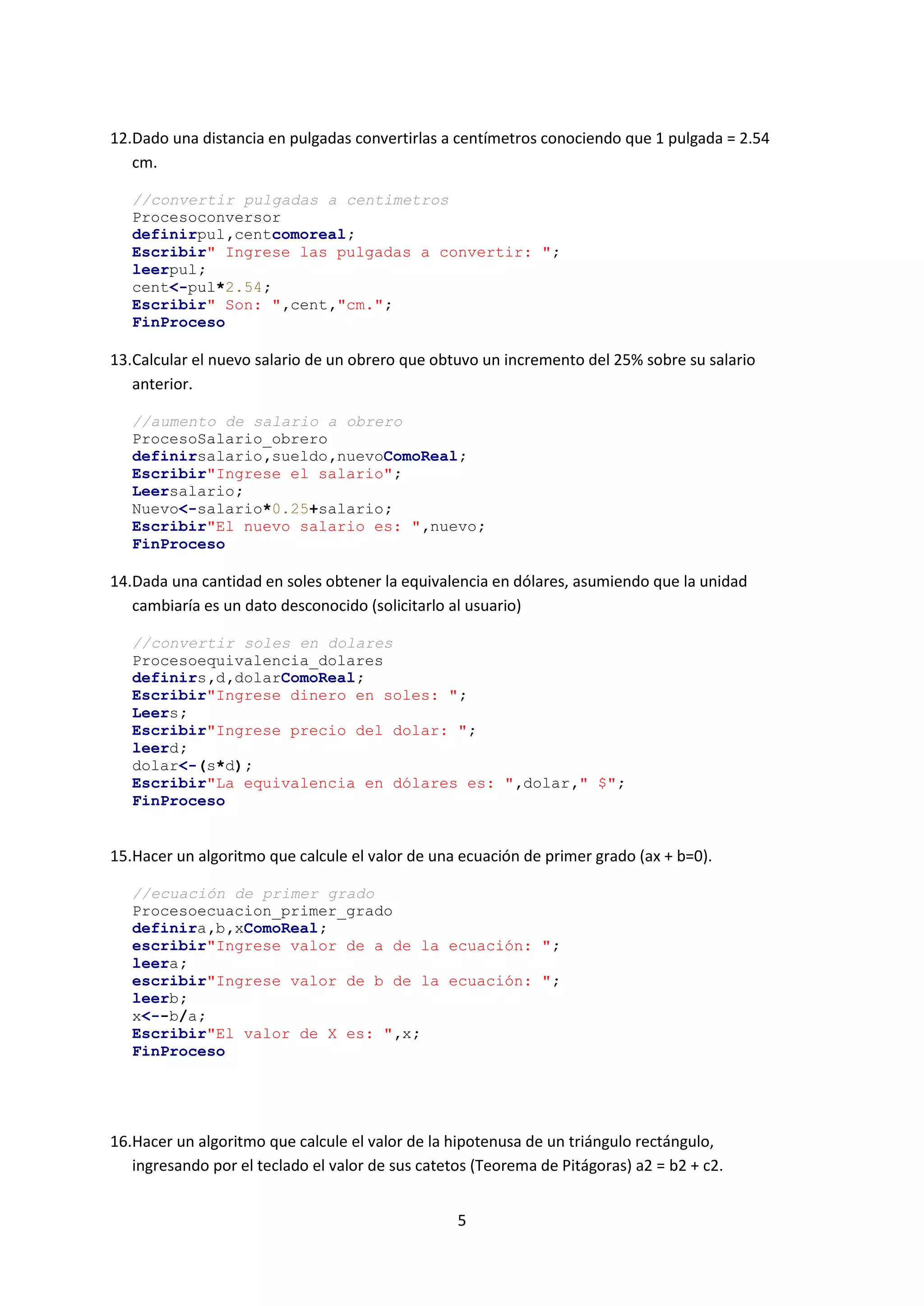 5
12.Dado una distancia en pulgadas convertirlas a centímetros conociendo que 1 pulgada = 2.54
cm.
//convertir pulgadas a centimetros
Procesoconversor
definirpul,centcomoreal;
Escribir" Ingrese las pulgadas a convertir: ";
leerpul;
cent<-pul*2.54;
Escribir" Son: ",cent,"cm.";
FinProceso
13.Calcular el nuevo salario de un obrero que obtuvo un incremento del 25% sobre su salario
anterior.
//aumento de salario a obrero
ProcesoSalario_obrero
definirsalario,sueldo,nuevoComoReal;
Escribir"Ingrese el salario";
Leersalario;
Nuevo<-salario*0.25+salario;
Escribir"El nuevo salario es: ",nuevo;
FinProceso
14.Dada una cantidad en soles obtener la equivalencia en dólares, asumiendo que la unidad
cambiaría es un dato desconocido (solicitarlo al usuario)
//convertir soles en dolares
Procesoequivalencia_dolares
definirs,d,dolarComoReal;
Escribir"Ingrese dinero en soles: ";
Leers;
Escribir"Ingrese precio del dolar: ";
leerd;
dolar<-(s*d);
Escribir"La equivalencia en dólares es: ",dolar," $";
FinProceso
15.Hacer un algoritmo que calcule el valor de una ecuación de primer grado (ax + b=0).
//ecuación de primer grado
Procesoecuacion_primer_grado
definira,b,xComoReal;
escribir"Ingrese valor de a de la ecuación: ";
leera;
escribir"Ingrese valor de b de la ecuación: ";
leerb;
x<--b/a;
Escribir"El valor de X es: ",x;
FinProceso
16.Hacer un algoritmo que calcule el valor de la hipotenusa de un triángulo rectángulo,
ingresando por el teclado el valor de sus catetos (Teorema de Pitágoras) a2 = b2 + c2.
 