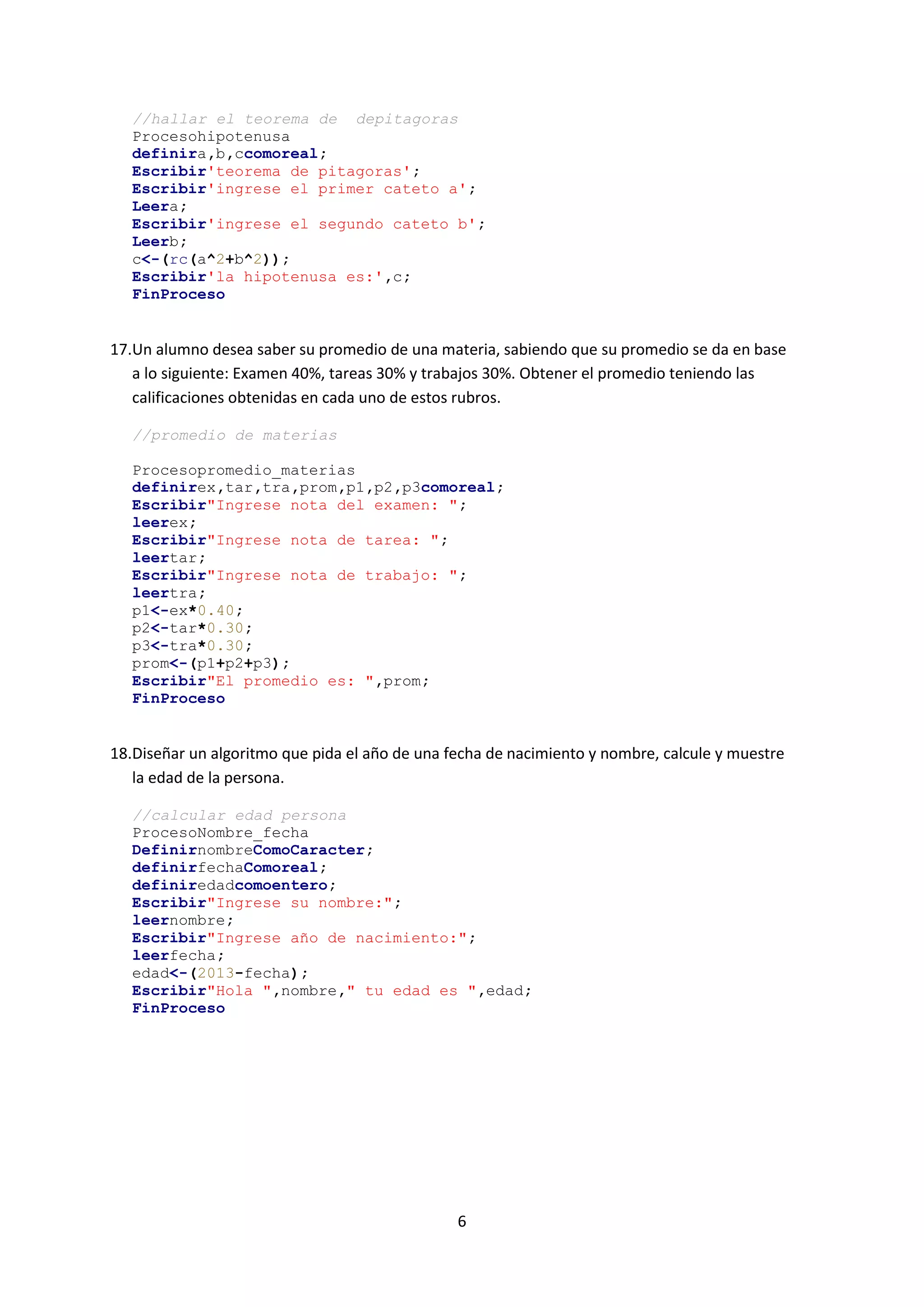 6
//hallar el teorema de depitagoras
Procesohipotenusa
definira,b,ccomoreal;
Escribir'teorema de pitagoras';
Escribir'ingrese el primer cateto a';
Leera;
Escribir'ingrese el segundo cateto b';
Leerb;
c<-(rc(a^2+b^2));
Escribir'la hipotenusa es:',c;
FinProceso
17.Un alumno desea saber su promedio de una materia, sabiendo que su promedio se da en base
a lo siguiente: Examen 40%, tareas 30% y trabajos 30%. Obtener el promedio teniendo las
calificaciones obtenidas en cada uno de estos rubros.
//promedio de materias
Procesopromedio_materias
definirex,tar,tra,prom,p1,p2,p3comoreal;
Escribir"Ingrese nota del examen: ";
leerex;
Escribir"Ingrese nota de tarea: ";
leertar;
Escribir"Ingrese nota de trabajo: ";
leertra;
p1<-ex*0.40;
p2<-tar*0.30;
p3<-tra*0.30;
prom<-(p1+p2+p3);
Escribir"El promedio es: ",prom;
FinProceso
18.Diseñar un algoritmo que pida el año de una fecha de nacimiento y nombre, calcule y muestre
la edad de la persona.
//calcular edad persona
ProcesoNombre_fecha
DefinirnombreComoCaracter;
definirfechaComoreal;
definiredadcomoentero;
Escribir"Ingrese su nombre:";
leernombre;
Escribir"Ingrese año de nacimiento:";
leerfecha;
edad<-(2013-fecha);
Escribir"Hola ",nombre," tu edad es ",edad;
FinProceso
 