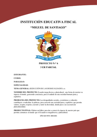 INSTITUCIÓN EDUCATIVA FISCAL
“MIGUEL DE SANTIAGO”
PROYECTO N-° 6
3 ER PARCIAL
ESTUDIANTE:
CURSO:
PARALELO:
ESPECIALIDAD:
TEMA GENERAL: REDUCCIÓNDE LAS DESIGUALDADES (10)
NOMBRE DEL PROTECTO: Ecuador mega diverso y pluricultural, una forma de mostrar su
riqueza al mundo, generando conciencia, para el cuidado de una sociedad humana justa y
equitativa.
PROBLEMA DEL PROYECTO: Las desigualdades sociales, económicas y culturales
contribuyen a radicalizar la pobreza, para convertir una sociedad justa y equitativa que permita
valorar, aceptar,respetar,coexistir y nutrir la diversidad, dando paso a un escenario de
pluriculturalidad.
PRODUCTO FINAL: Elabore un folleto para dar a conocer la riqueza de nuestro país que
permita comunicar al mundo que el Ecuador es megadiverso y pluricultural.
AÑO LECTIVO 2020-2021
 