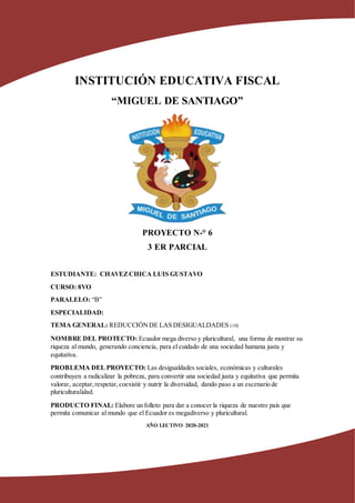 INSTITUCIÓN EDUCATIVA FISCAL
“MIGUEL DE SANTIAGO”
PROYECTO N-° 6
3 ER PARCIAL
ESTUDIANTE: CHAVEZCHICA LUIS GUSTAVO
CURSO: 8VO
PARALELO: “B”
ESPECIALIDAD:
TEMA GENERAL: REDUCCIÓNDE LAS DESIGUALDADES (10)
NOMBRE DEL PROTECTO: Ecuador mega diverso y pluricultural, una forma de mostrar su
riqueza al mundo, generando conciencia, para el cuidado de una sociedad humana justa y
equitativa.
PROBLEMA DEL PROYECTO: Las desigualdades sociales, económicas y culturales
contribuyen a radicalizar la pobreza, para convertir una sociedad justa y equitativa que permita
valorar, aceptar,respetar,coexistir y nutrir la diversidad, dando paso a un escenario de
pluriculturalidad.
PRODUCTO FINAL: Elabore un folleto para dar a conocer la riqueza de nuestro país que
permita comunicar al mundo que el Ecuador es megadiverso y pluricultural.
AÑO LECTIVO 2020-2021
 