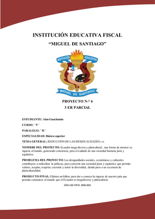 INSTITUCIÓN EDUCATIVA FISCAL
“MIGUEL DE SANTIAGO”
PROYECTO N-° 6
3 ER PARCIAL
ESTUDIANTE: Alan Guachamin
CURSO: ´´9´´
PARALELO: ´´D´´
ESPECIALIDAD: Básica superior
TEMA GENERAL: REDUCCIÓNDE LAS DESIGUALDADES (10)
NOMBRE DEL PROTECTO: Ecuador mega diverso y pluricultural, una forma de mostrar su
riqueza al mundo, generando conciencia, para el cuidado de una sociedad humana justa y
equitativa.
PROBLEMA DEL PROYECTO: Las desigualdades sociales, económicas y culturales
contribuyen a radicalizar la pobreza, para convertir una sociedad justa y equitativa que permita
valorar, aceptar,respetar,coexistir y nutrir la diversidad, dando paso a un escenario de
pluriculturalidad.
PRODUCTO FINAL: Elabore un folleto para dar a conocer la riqueza de nuestro país que
permita comunicar al mundo que el Ecuador es megadiverso y pluricultural.
AÑO LECTIVO 2020-2021
 