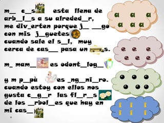 m__  c__sa     esta  llena de arb__l__s a su alreded__r,me div_erten porque j__ ___go con mis  j__guetes cuando sale el s__l,  muy cerca de cas___ pasa un b___s.m_ mam__     es odont__log__      y m p__pà       es _ng__ni__ro.cuando estoy con ellos nos gusta c__g__r  las fl__r__sde los __rbol__es que hay en mi cas__a   a   a  a  a ae  e   ee  e  eo  o  o o  o oi   iiiii