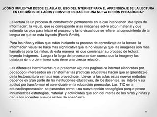 ¿CÓMO IMPLENTAR DESDE EL AULA EL USO DEL INTERNET PARA EL APRENDIZAJE DE LA LECTURAEN LOS NIÑOS DE 4 AÑOS Y CONVERTIRLO ASÍ EN UNA NUEVA OPCIÓN PEDAGÓGICA?La lectura es un proceso de construcción permanente en la que intervienen  dos tipos de información: la visual, que se corresponde a las imágenes sobre algún material y que estimula los ojos para iniciar el proceso, y la no visual que se refiere  al conocimiento de la lengua en que se esta leyendo (Frank Smith).Para los niños y niñas que están iniciando su proceso de aprendizaje de la lectura, la información visual se hace mas significativa que la no visual ya que las imágenes son mas llamativas para los niños, de esta manera  es que comienzan su proceso de lectura:  leyendo imágenes.  Luego a lo largo del proceso se dan cuenta que la imagen y las palabras dentro del mismo texto tiene una directa relación.    Las diferentes herramientas que presentan algunas paginas de internet elaboradas por pedagogos interesados en transformar las practicas educativas hacen que el aprendizaje de la lectoescritura se haga mas provechoso.  Llevar  a las aulas estas nuevos métodos depende en gran parte de las instituciones educativas, de los docentes, su  interés y su aptitud por transformar el aprendizaje en la educación preescolar. Las  TIC en la educación preescolar  se presentan como  una nueva opción pedagógica porque posee innumerables estrategias, material  y actividades que son del interés de los niños y niñas y dan a los docentes nuevos estilos de enseñanza.  