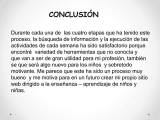 CONCLUSIÓNDurante cada una de  las cuatro etapas que ha tenido este proceso, la búsqueda de información y la ejecución de las actividades de cada semana ha sido satisfactorio porque  encontré  variedad de herramientas que no conocía y   que van a ser de gran utilidad para mi profesión, también se que será algo nuevo para los niños  y sobretodo motivante. Me parece que este ha sido un proceso muy bueno  y me motiva para en un futuro crear mi propio sitio web dirigido a la enseñanza – aprendizaje de niños y niñas.