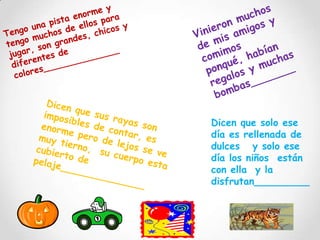 Vinieron muchos de mis amigos y comimos ponqué, habían regalos y muchas bombas_______Tengo una pista enorme y tengo muchos de ellos para jugar, son grandes, chicos y diferentes de colores______________Dicen que sus rayas son imposibles de contar, es enorme pero de lejos se ve muy tierno,  su cuerpo esta cubierto de pelaje______________Dicen que solo ese día es rellenada de dulces   y solo ese día los niños  están con ella  y la disfrutan_________