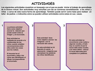 En la actualidad, el computador  está en la mayoría de hogares y esto hace mas fácil el acceso de padres e hijos  al aprendizaje virtual.ACTIVIDADES Las siguientes actividades muestran un bosquejo con el que se puede  iniciar el trabajo de aprendizaje de la lectura virtual. Son actividades muy sencillas con las se comienza sensibilizando  a los niños y niñas  a cerca de esta nueva forma de aprendizaje. También puede servir como base para realizar  un taller  de padres  e indicarles cómo se pueden utilizar actividades como estas en sus  casas.La primera actividad tiene como objetivo asociar la  relación que puede existir entre la imagen  y el enunciado.Esta actividad es realizada de acuerdo a la cotidianidad de los niños cuando entablan conversaciones entre ellos sobre las cosas que los rodean. El docente lee el enunciado y pide a los niños que identifiquen el dibujo correspondiente al enunciado.Esta actividad  tiene  como objetivo asociar  las imágenes  con la narración del cuento.En esta actividad se irá leyendo el cuento   y aparecerán  imágenes que reemplazan las palabras los niños identificaran  En esta actividad se encontraran unas nubes y algunas vocales, al lado hay un cuento al que le hacen falta estas vocales. Los niños deben  colocar la vocal adecuada para completar la s palabras.123