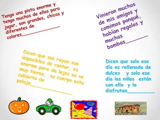 Vinieron muchos de mis amigos y comimos ponqué, habían regalos y muchas bombas_______Tengo una pista enorme y tengo muchos de ellos para jugar, son grandes, chicos y diferentes de colores______________Dicen que sus rayas son imposibles de contar, es enorme pero de lejos se ve muy tierno,  su cuerpo esta cubierto de pelaje______________Dicen que solo ese día es rellenada de dulces   y solo ese día los niños  están con ella  y la disfrutan_________