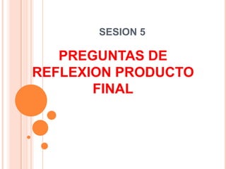 SESION 5 PREGUNTAS DE REFLEXION PRODUCTO FINAL 