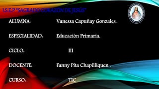 I.S.E.P “SAGRADO CORAZÓN DE JESÚS”
ALUMNA: Vanessa Capuñay Gonzales.
ESPECIALIDAD: Educación Primaria.
CICLO: III
DOCENTE: Fanny Pita Chapilliquen .
CURSO: TIC
 