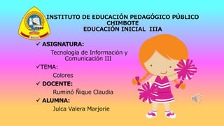 INSTITUTO DE EDUCACIÓN PEDAGÓGICO PÚBLICO
CHIMBOTE
EDUCACIÓN INICIAL IIIA
 ASIGNATURA:
Tecnología de Información y
Comunicación III
TEMA:
Colores
 DOCENTE:
Ruminó Ñique Claudia
 ALUMNA:
Julca Valera Marjorie
 