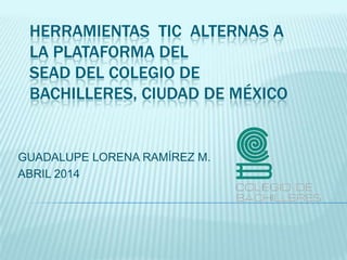 HERRAMIENTAS TIC ALTERNAS A
LA PLATAFORMA DEL
SEAD DEL COLEGIO DE
BACHILLERES, CIUDAD DE MÉXICO
GUADALUPE LORENA RAMÍREZ M.
ABRIL 2014
 