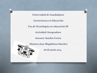 Universidad de Guadalajara
Licenciatura en Educación
Uso de Tecnologías en educación III
Actividad: Integradora
Asesora: Sandra Cortes
Alumno: Jeny Magdalena Sánchez
06 de junio 2014
 