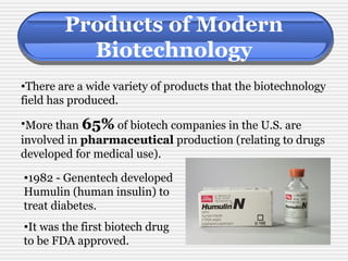 Products of Modern 
Biotechnology 
•There are a wide variety of products that the biotechnology 
field has produced. 
•More than 65% of biotech companies in the U.S. are 
involved in pharmaceutical production (relating to drugs 
developed for medical use). 
•1982 - Genentech developed 
Humulin (human insulin) to 
treat diabetes. 
•It was the first biotech drug 
to be FDA approved. 
 