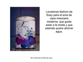 Lavadoras fashion de
                    Easy para el ama de
                      casa mexicana
                    moderna, que gusta
                   estar a la moda y que
                   además quiere ahorrar
                            agua.




M.A. Alicia de la Peña de León
 