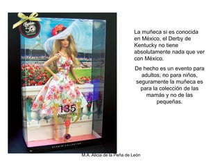 La muñeca si es conocida
                          en México, el Derby de
                          Kentucky no tiene
                          absolutamente nada que ver
                          con México.
                           De hecho es un evento para
                             adultos, no para niños,
                           seguramente la muñeca es
                             para la colección de las
                               mamás y no de las
                                    pequeñas.




M.A. Alicia de la Peña de León
 