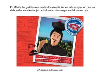 En Mérida las galletas elaboradas localmente tienen más aceptación que las
elaboradas en el extranjero e incluso en otras regiones del mismo país.




                       M.A. Alicia de la Peña de León
 