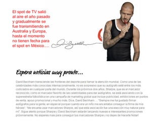 El spot de TV salió
al aire el año pasado
y gradualmente se
fue transmitiendo en
Australia y Europa,
hasta el momento
no tienen fecha para
el spot en México….




                        M.A. Alicia de la Peña de León
 