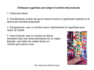 Enfoques sugeridos para elegir el nombre del producto:

1. Traducción literal

2. Transliteración: probar de que la marca no tiene un significado implícito en el
idioma del mercado proyectado

3. Transparencia: usar un nombre nuevo, básicamente sin significado para
nadie. Ej: Kodak

4. Trans-Cultural: usar un nombre en idioma
extranjero para una marca denotando así su origen.
Ejemplo, casi todos los vodkas tienen un
nombre que suena a ruso.




                           M.A. Alicia de la Peña de León
 