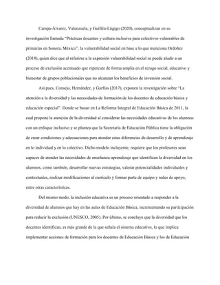 Campa-Álvarez, Valenzuela, y Guillén-Lúgigo (2020), conceptualizan en su
investigación llamada “Prácticas docentes y cultura inclusiva para colectivos vulnerables de
primarias en Sonora, México”, la vulnerabilidad social en base a lo que menciona Ordoñez
(2018), quien dice que al referirse a la expresión vulnerabilidad social se puede aludir a un
proceso de exclusión acentuado que repercute de forma amplia en el rezago social, educativo y
bienestar de grupos poblacionales que no alcanzan los beneficios de inversión social.
Así pues, Consejo, Hernández, y Garfias (2017), exponen la investigación sobre “La
atención a la diversidad y las necesidades de formación de los docentes de educación básica y
educación especial”. Donde se basan en La Reforma Integral de Educación Básica de 2011, la
cual propone la atención de la diversidad al considerar las necesidades educativas de los alumnos
con un enfoque inclusivo y se plantea que la Secretaría de Educación Pública tiene la obligación
de crear condiciones y adecuaciones para atender estas diferencias de desarrollo y de aprendizaje
en lo individual y en lo colectivo. Dicho modelo incluyente, requiere que los profesores sean
capaces de atender las necesidades de enseñanza-aprendizaje que identifican la diversidad en los
alumnos, como también, desarrollar nuevas estrategias, valorar potencialidades individuales y
contextuales, realizar modificaciones al currículo y formar parte de equipo y redes de apoyo,
entre otras características.
Del mismo modo, la inclusión educativa es un proceso orientado a responder a la
diversidad de alumnos que hay en las aulas de Educación Básica, incrementando su participación
para reducir la exclusión (UNESCO, 2005). Por último, se concluye que la diversidad que los
docentes identifican, es más grande de la que señala el sistema educativo, lo que implica
implementar acciones de formación para los docentes de Educación Básica y los de Educación
 