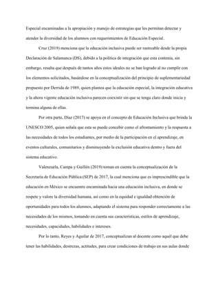 Especial encaminadas a la apropiación y manejo de estrategias que les permitan detectar y
atender la diversidad de los alumnos con requerimientos de Educación Especial.
Cruz (2019) menciona que la educación inclusiva puede ser rastreable desde la propia
Declaración de Salamanca (DS), debido a la política de integración que esta contenía, sin
embargo, resalta que después de tantos años estos ideales no se han logrado al no cumplir con
los elementos solicitados, basándose en la conceptualización del principio de suplementariedad
propuesto por Derrida de 1989, quien plantea que la educación especial, la integración educativa
y la ahora vigente educación inclusiva parecen coexistir sin que se tenga claro donde inicia y
termina alguna de ellas.
Por otra parte, Díaz (2017) se apoya en el concepto de Educación Inclusiva que brinda la
UNESCO 2005, quien señala que esta se puede concebir como el afrontamiento y la respuesta a
las necesidades de todos los estudiantes, por medio de la participación en el aprendizaje, en
eventos culturales, comunitarios y disminuyendo la exclusión educativa dentro y fuera del
sistema educativo.
Valenzuela, Campa y Guillén (2019) toman en cuenta la conceptualización de la
Secretaría de Educación Pública (SEP) de 2017, la cual menciona que es imprescindible que la
educación en México se encuentre encaminada hacia una educación inclusiva, en donde se
respete y valore la diversidad humana, así como en la equidad e igualdad obtención de
oportunidades para todos los alumnos, adaptando el sistema para responder correctamente a las
necesidades de los mismos, tomando en cuenta sus características, estilos de aprendizaje,
necesidades, capacidades, habilidades e intereses.
Por lo tanto, Reyes y Aguilar de 2017, conceptualizan al docente como aquél que debe
tener las habilidades, destrezas, actitudes, para crear condiciones de trabajo en sus aulas donde
 