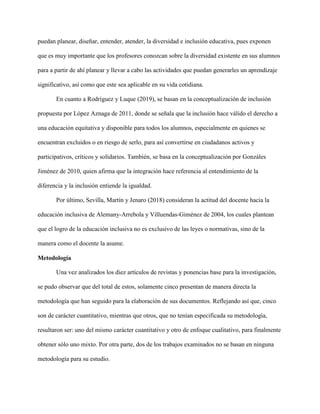 puedan planear, diseñar, entender, atender, la diversidad e inclusión educativa, pues exponen
que es muy importante que los profesores conozcan sobre la diversidad existente en sus alumnos
para a partir de ahí planear y llevar a cabo las actividades que puedan generarles un aprendizaje
significativo, así como que este sea aplicable en su vida cotidiana.
En cuanto a Rodríguez y Luque (2019), se basan en la conceptualización de inclusión
propuesta por López Aznaga de 2011, donde se señala que la inclusión hace válido el derecho a
una educación equitativa y disponible para todos los alumnos, especialmente en quienes se
encuentran excluidos o en riesgo de serlo, para así convertirse en ciudadanos activos y
participativos, críticos y solidarios. También, se basa en la conceptualización por Gonzáles
Jiménez de 2010, quien afirma que la integración hace referencia al entendimiento de la
diferencia y la inclusión entiende la igualdad.
Por último, Sevilla, Martín y Jenaro (2018) consideran la actitud del docente hacia la
educación inclusiva de Alemany-Arrebola y Villuendas-Giménez de 2004, los cuales plantean
que el logro de la educación inclusiva no es exclusivo de las leyes o normativas, sino de la
manera como el docente la asume.
Metodología
Una vez analizados los diez artículos de revistas y ponencias base para la investigación,
se pudo observar que del total de estos, solamente cinco presentan de manera directa la
metodología que han seguido para la elaboración de sus documentos. Reflejando así que, cinco
son de carácter cuantitativo, mientras que otros, que no tenían especificada su metodología,
resultaron ser: uno del mismo carácter cuantitativo y otro de enfoque cualitativo, para finalmente
obtener sólo uno mixto. Por otra parte, dos de los trabajos examinados no se basan en ninguna
metodología para su estudio.
 