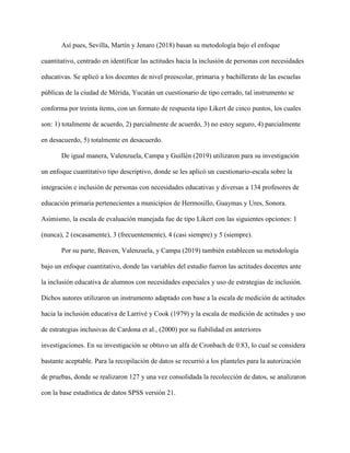 Así pues, Sevilla, Martín y Jenaro (2018) basan su metodología bajo el enfoque
cuantitativo, centrado en identificar las actitudes hacia la inclusión de personas con necesidades
educativas. Se aplicó a los docentes de nivel preescolar, primaria y bachillerato de las escuelas
públicas de la ciudad de Mérida, Yucatán un cuestionario de tipo cerrado, tal instrumento se
conforma por treinta ítems, con un formato de respuesta tipo Likert de cinco puntos, los cuales
son: 1) totalmente de acuerdo, 2) parcialmente de acuerdo, 3) no estoy seguro, 4) parcialmente
en desacuerdo, 5) totalmente en desacuerdo.
De igual manera, Valenzuela, Campa y Guillén (2019) utilizaron para su investigación
un enfoque cuantitativo tipo descriptivo, donde se les aplicó un cuestionario-escala sobre la
integración e inclusión de personas con necesidades educativas y diversas a 134 profesores de
educación primaria pertenecientes a municipios de Hermosillo, Guaymas y Ures, Sonora.
Asimismo, la escala de evaluación manejada fue de tipo Likert con las siguientes opciones: 1
(nunca), 2 (escasamente), 3 (frecuentemente), 4 (casi siempre) y 5 (siempre).
Por su parte, Beaven, Valenzuela, y Campa (2019) también establecen su metodología
bajo un enfoque cuantitativo, donde las variables del estudio fueron las actitudes docentes ante
la inclusión educativa de alumnos con necesidades especiales y uso de estrategias de inclusión.
Dichos autores utilizaron un instrumento adaptado con base a la escala de medición de actitudes
hacia la inclusión educativa de Larrivé y Cook (1979) y la escala de medición de actitudes y uso
de estrategias inclusivas de Cardona et al., (2000) por su fiabilidad en anteriores
investigaciones. En su investigación se obtuvo un alfa de Cronbach de 0.83, lo cual se considera
bastante aceptable. Para la recopilación de datos se recurrió a los planteles para la autorización
de pruebas, donde se realizaron 127 y una vez consolidada la recolección de datos, se analizaron
con la base estadística de datos SPSS versión 21.
 