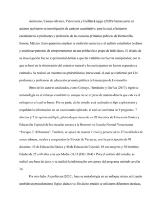 Asimismo, Campa-Álvarez, Valenzuela y Guillén-Lúgigo (2020) forman parte de
quienes realizaron su investigación de carácter cuantitativo, para la cual, efectuaron
cuestionarios a profesores y profesoras de las escuelas primarias públicas de Hermosillo,
Sonora, México. Estos permiten emplear la medición numérica y el análisis estadístico de datos
y establecer patrones de comportamiento en una población o grupo de individuos. El diseño de
su investigación fue no experimental debido a que las variables no fueron manipuladas; por lo
que se basó en la observación del contexto natural y los participantes no fueron expuestos a
estímulos. Se realizó un muestreo no probabilístico intencional, el cual se conformó por 124
profesores y profesoras de educación primaria pública del municipio de Hermosillo.
Otros de los autores analizados, como Consejo, Hernández y Garfias (2017), rigen su
metodología en el enfoque cuantitativo, aunque no se expresa de manera directa que este es el
enfoque en el cual se basan. Por su parte, dicho estudio está realizado en tipo exploratorio y
respaldan la información en un cuestionario aplicado, el cual se conforma de 9 preguntas: 7
abiertas y 2 de opción múltiple, piloteado previamente en 20 docentes de Educación Básica y
Educación Especial de las escuelas anexas a la Benemérita Escuela Normal Veracruzana
“Enrique C. Rébsamen”. También, se aplicó de manera virtual y presencial en 37 localidades de
zonas urbanas, rurales y marginadas del Estado de Veracruz, con la participación de 99
docentes: 59 de Educación Básica y 40 de Educación Especial. 69 son mujeres y 30 hombres.
Edades de 22 a 60 años con una Media=39.13 (DE=10.43). Para el análisis del estudio, se
realizó una base de datos y se analizó la información con apoyo del programa minitab versión
14.
Por otro lado, Anatolievna (2020), basa su metodología en un enfoque mixto, utilizando
también un procedimiento lógico-deductivo. En dicho estudio se utilizaron diferentes técnicas,
 