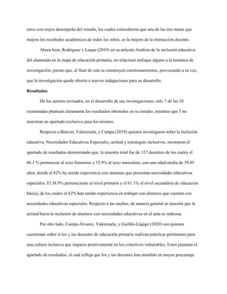 estos con mejor desempeño del mundo, los cuales coincidieron que una de las tres metas que
mejora los resultados académicos de todos los niños, es la mejora de la instrucción docente.
Ahora bien, Rodríguez y Luque (2019) en su artículo Análisis de la inclusión educativa
del alumnado en la etapa de educación primaria, no relacionó enfoque alguno a la temática de
investigación; puesto que, al final de este se construyen cuestionamientos, provocando a su vez,
que la investigación quede abierta a nuevas indagaciones para su desarrollo.
Resultados
De los autores revisados, en el desarrollo de sus investigaciones, sólo 7 de las 10
examinadas plantean claramente los resultados obtenidos en su estudio, mientras que 3 no
muestran un apartado exclusivo para los mismos.
Respecto a Beaven, Valenzuela, y Campa (2019) quienes investigaron sobre la inclusión
educativa, Necesidades Educativas Especiales, actitud y estrategias inclusivas, mostraron el
apartado de resultados demostrando que, la muestra total fue de 127 docentes de los cuales el
66.1 % pertenecen al sexo femenino y 33.9% al sexo masculino, con una edad media de 39.45
años, donde el 82% ha tenido experiencia con alumnos que presentan necesidades educativas
especiales. El 38.9% perteneciente al nivel primaria y el 61.1% al nivel secundaria de educación
básica, de los cuales el 82% han tenido experiencia en trabajar con alumnos que cuenten con
necesidades educativas especiales. Respecto a las medias, de manera general se muestra que la
actitud hacia la inclusión de alumnos con necesidades educativas en el aula es indecisa.
Por otro lado, Campa-Álvarez, Valenzuela, y Guillén-Lúgigo (2020) son quienes
cuestionan sobre si los y las docentes de educación primaria realizan prácticas pertinentes para
una cultura inclusiva que impacte positivamente en los colectivos vulnerables. Estos plasman el
apartado de resultados, el cual refleja que los y las docentes han atendido en mayor porcentaje
 