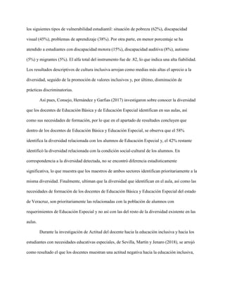 los siguientes tipos de vulnerabilidad estudiantil: situación de pobreza (62%), discapacidad
visual (45%), problemas de aprendizaje (38%). Por otra parte, en menor porcentaje se ha
atendido a estudiantes con discapacidad motora (15%), discapacidad auditiva (8%), autismo
(5%) y migrantes (5%). El alfa total del instrumento fue de .82, lo que indica una alta fiabilidad.
Los resultados descriptivos de cultura inclusiva arrojan como medias más altas el aprecio a la
diversidad, seguido de la promoción de valores inclusivos y, por último, disminución de
prácticas discriminatorias.
Así pues, Consejo, Hernández y Garfias (2017) investigaron sobre conocer la diversidad
que los docentes de Educación Básica y de Educación Especial identifican en sus aulas, así
como sus necesidades de formación, por lo que en el apartado de resultados concluyen que
dentro de los docentes de Educación Básica y Educación Especial, se observa que el 58%
identifica la diversidad relacionada con los alumnos de Educación Especial y, el 42% restante
identificó la diversidad relacionada con la condición social-cultural de los alumnos. En
correspondencia a la diversidad detectada, no se encontró diferencia estadísticamente
significativa, lo que muestra que los maestros de ambos sectores identifican prioritariamente a la
misma diversidad. Finalmente, ultiman que la diversidad que identifican en el aula, así como las
necesidades de formación de los docentes de Educación Básica y Educación Especial del estado
de Veracruz, son prioritariamente las relacionadas con la población de alumnos con
requerimientos de Educación Especial y no así con las del resto de la diversidad existente en las
aulas.
Durante la investigación de Actitud del docente hacia la educación inclusiva y hacia los
estudiantes con necesidades educativas especiales, de Sevilla, Martín y Jenaro (2018), se arrojó
como resultado el que los docentes muestran una actitud negativa hacia la educación inclusiva,
 