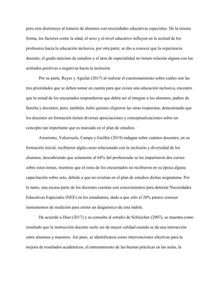 pero esta disminuye al tratarse de alumnos con necesidades educativas especiales. De la misma
forma, los factores como la edad, el sexo y el nivel educativo influyen en la actitud de los
profesores hacia la educación inclusiva, por otra parte, se dio a conocer que la experiencia
docente, el grado máximo de estudios y el área de especialidad no tienen relación alguna con las
actitudes positivas o negativas hacía la inclusión.
Por su parte, Reyes y Aguilar (2017) al realizar el cuestionamiento sobre cuáles son las
tres prioridades que se deben tomar en cuenta para que exista una educación inclusiva, encontró
que la mitad de los encuetados respondieron que debía ser el integrar a los alumnos, padres de
familia y docentes; pero, también, hubo quienes eligieron las otras respuestas, demostrando que
los docentes en formación tienen diversas apreciaciones y conceptualizaciones sobre un
concepto tan importante que es marcado en el plan de estudios.
Asimismo, Valenzuela, Campa y Guillén (2019) indagan sobre cuántos docentes, en su
formación inicial, recibieron algún curso relacionado con la inclusión y diversidad de los
alumnos, descubriendo que solamente al 64% del profesorado se les impartieron dos cursos
sobre estos temas, mientras que el resto de los encuestados no recibieron en su época alguna
capacitación sobre esto, debido a que no existían en el plan de estudios dichas asignaturas. Por
lo tanto, una escasa parte de los docentes cuentan con conocimientos para detectar Necesidades
Educativas Especiales (NEE) en los estudiantes, dado a que sólo el 20% parece conocer
instrumentos de medición para emitir un diagnóstico de esta índole.
De acuerdo a Díaz (2017) y su consulta al estudio de Schleicher (2007), se muestra como
resultado que la instrucción docente suele ser de mayor calidad cuando se da una interacción
entre alumnos y maestros. Así pues, se identificaron como intervenciones efectivas para la
mejora de resultados académicos, el entrenamiento de las buenas prácticas en las aulas, la
 