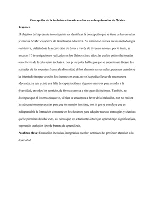 Concepción de la inclusión educativa en las escuelas primarias de México
Resumen
El objetivo de la presente investigación es identificar la concepción que se tiene en las escuelas
primarias de México acerca de la inclusión educativa. Su estudio se enfoca en una metodología
cualitativa, utilizándose la recolección de datos a través de diversos autores, por lo tanto, se
rescatan 10 investigaciones realizadas en los últimos cinco años, las cuales están relacionadas
con el tema de la educación inclusiva. Los principales hallazgos que se encontraron fueron las
actitudes de los docentes frente a la diversidad de los alumnos en sus aulas, pues aun cuando se
ha intentado integrar a todos los alumnos en estas, no se ha podido llevar de una manera
adecuada, ya que existe esa falta de capacitación en algunos maestros para atender a la
diversidad, en todos los sentidos, de forma correcta y sin crear distinciones. También, se
distingue que el sistema educativo, si bien se encuentra a favor de la inclusión, este no realiza
las adecuaciones necesarias para que su manejo funcione, por lo que se concluye que es
indispensable la formación constante en los docentes para adquirir nuevas estrategias y técnicas
que le permitan abordar esto, así como que los estudiantes obtengan aprendizajes significativos,
superando cualquier tipo de barrera de aprendizaje.
Palabras clave: Educación inclusiva, integración escolar, actitudes del profesor, atención a la
diversidad.
 