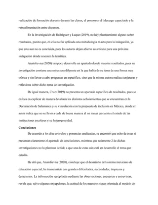 realización de formación docente durante las clases, el promover el liderazgo capacitado y la
retroalimentación entre docentes.
En la investigación de Rodríguez y Luque (2019), no hay planteamiento alguno sobre
resultados, puesto que, en ella no fue aplicada una metodología exacta para la indagación, ya
que esta aun no es concluida, pues los autores dejan abierto su artículo para una próxima
indagación donde rescaten la temática.
Anatolievna (2020) tampoco desarrolla un apartado donde muestre resultados, pues su
investigación contiene una estructura diferente en la que habla de su tema de una forma muy
teórica y sin llevar a cabo preguntas en específico, sino que la misma autora realiza conjeturas y
reflexiona sobre dicho tema de investigación.
De igual manera, Cruz (2019) no presenta un apartado específico de resultados, pues se
enfoca en explicar de manera detallada los distintos señalamientos que se encuentran en la
Declaración de Salamanca y su vinculación con la propuesta de inclusión en México, donde el
autor indica que no se llevó a cada de buena manera al no tomar en cuenta el estado de las
instituciones escolares y su heterogeneidad.
Conclusiones
De acuerdo a los diez artículos y ponencias analizadas, se encontró que ocho de estas sí
presentan claramente el apartado de conclusiones, mientras que solamente 2 de dichas
investigaciones no lo plantean debido a que una de estas aún está en desarrollo el tema que
estudia.
De ahí que, Anatolievna (2020), concluye que el desarrollo del sistema mexicano de
educación especial, ha transcurrido con grandes dificultades, necesidades, tropiezos y
desaciertos. La información recopilada mediante las observaciones, encuestas y entrevistas,
revela que, salvo algunas excepciones, la actitud de los maestros sigue orientada al modelo de
 