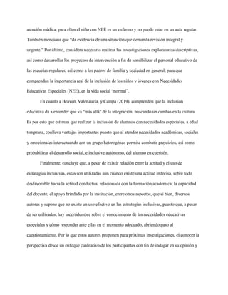 atención médica: para ellos el niño con NEE es un enfermo y no puede estar en un aula regular.
También menciona que “da evidencia de una situación que demanda revisión integral y
urgente.” Por último, considera necesario realizar las investigaciones exploratorias descriptivas,
así como desarrollar los proyectos de intervención a fin de sensibilizar el personal educativo de
las escuelas regulares, así como a los padres de familia y sociedad en general, para que
comprendan la importancia real de la inclusión de los niños y jóvenes con Necesidades
Educativas Especiales (NEE), en la vida social “normal”.
En cuanto a Beaven, Valenzuela, y Campa (2019), comprenden que la inclusión
educativa da a entender que va "más allá" de la integración, buscando un cambio en la cultura.
Es por esto que estiman que realizar la inclusión de alumnos con necesidades especiales, a edad
temprana, conlleva ventajas importantes puesto que al atender necesidades académicas, sociales
y emocionales interactuando con un grupo heterogéneo permite combatir prejuicios, así como
probabilizar el desarrollo social, e inclusive autónomo, del alumno en cuestión.
Finalmente, concluye que, a pesar de existir relación entre la actitud y el uso de
estrategias inclusivas, estas son utilizadas aun cuando existe una actitud indecisa, sobre todo
desfavorable hacia la actitud conductual relacionada con la formación académica, la capacidad
del docente, el apoyo brindado por la institución, entre otros aspectos, que si bien, diversos
autores y supone que no existe un uso efectivo en las estrategias inclusivas, puesto que, a pesar
de ser utilizadas, hay incertidumbre sobre el conocimiento de las necesidades educativas
especiales y cómo responder ante ellas en el momento adecuado, abriendo paso al
cuestionamiento. Por lo que estos autores proponen para próximas investigaciones, el conocer la
perspectiva desde un enfoque cualitativo de los participantes con fin de indagar en su opinión y
 