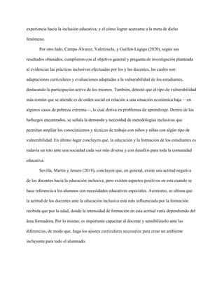 experiencia hacia la inclusión educativa, y el cómo lograr acercarse a la meta de dicho
fenómeno.
Por otro lado, Campa-Álvarez, Valenzuela, y Guillén-Lúgigo (2020), según sus
resultados obtenidos, cumplieron con el objetivo general y pregunta de investigación planteada
al evidenciar las prácticas inclusivas efectuadas por los y las docentes, las cuales son:
adaptaciones curriculares y evaluaciones adaptadas a la vulnerabilidad de los estudiantes,
destacando la participación activa de los mismos. También, detectó que el tipo de vulnerabilidad
más común que se atiende es de orden social en relación a una situación económica baja —en
algunos casos de pobreza extrema—, lo cual deriva en problemas de aprendizaje. Dentro de los
hallazgos encontrados, se señala la demanda y necesidad de metodologías inclusivas que
permitan ampliar los conocimientos y técnicas de trabajo con niños y niñas con algún tipo de
vulnerabilidad. En último lugar concluyen que, la educación y la formación de los estudiantes es
todavía un reto ante una sociedad cada vez más diversa y con desafíos para toda la comunidad
educativa.
Sevilla, Martín y Jenaro (2018), concluyen que, en general, existe una actitud negativa
de los docentes hacia la educación inclusiva, pero existen aspectos positivos en esta cuando se
hace referencia a los alumnos con necesidades educativas especiales. Asimismo, se ultima que
la actitud de los docentes ante la educación inclusiva está más influenciada por la formación
recibida que por la edad, donde la intensidad de formación en esta actitud varía dependiendo del
área formadora. Por lo mismo, es importante capacitar al docente y sensibilizarlo ante las
diferencias, de modo que, haga los ajustes curriculares necesarios para crear un ambiente
incluyente para todo el alumnado.
 