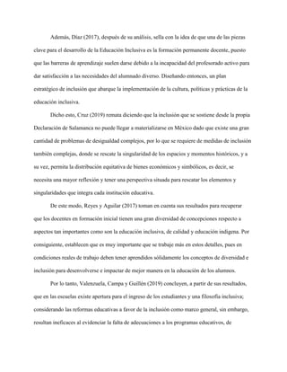 Además, Díaz (2017), después de su análisis, sella con la idea de que una de las piezas
clave para el desarrollo de la Educación Inclusiva es la formación permanente docente, puesto
que las barreras de aprendizaje suelen darse debido a la incapacidad del profesorado activo para
dar satisfacción a las necesidades del alumnado diverso. Diseñando entonces, un plan
estratégico de inclusión que abarque la implementación de la cultura, políticas y prácticas de la
educación inclusiva.
Dicho esto, Cruz (2019) remata diciendo que la inclusión que se sostiene desde la propia
Declaración de Salamanca no puede llegar a materializarse en México dado que existe una gran
cantidad de problemas de desigualdad complejos, por lo que se requiere de medidas de inclusión
también complejas, donde se rescate la singularidad de los espacios y momentos históricos, y a
su vez, permita la distribución equitativa de bienes económicos y simbólicos, es decir, se
necesita una mayor reflexión y tener una perspectiva situada para rescatar los elementos y
singularidades que integra cada institución educativa.
De este modo, Reyes y Aguilar (2017) toman en cuenta sus resultados para recuperar
que los docentes en formación inicial tienen una gran diversidad de concepciones respecto a
aspectos tan importantes como son la educación inclusiva, de calidad y educación indígena. Por
consiguiente, establecen que es muy importante que se trabaje más en estos detalles, pues en
condiciones reales de trabajo deben tener aprendidos sólidamente los conceptos de diversidad e
inclusión para desenvolverse e impactar de mejor manera en la educación de los alumnos.
Por lo tanto, Valenzuela, Campa y Guillén (2019) concluyen, a partir de sus resultados,
que en las escuelas existe apertura para el ingreso de los estudiantes y una filosofía inclusiva;
considerando las reformas educativas a favor de la inclusión como marco general, sin embargo,
resultan ineficaces al evidenciar la falta de adecuaciones a los programas educativos, de
 