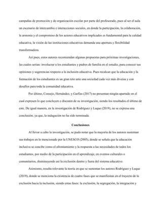 campañas de promoción y de organización escolar por parte del profesorado, pues al ser el aula
un escenario de intercambio e interacciones sociales, en donde la participación, la colaboración,
la armonía y el compromiso de los actores educativos implicados es fundamental para la calidad
educativa, la visión de las instituciones educativas demanda una apertura y flexibilidad
transformadora.
Así pues, estos autores recomiendan algunas propuestas para próximas investigaciones,
las cuales serían: involucrar a los estudiantes y padres de familia en el estudio, para conocer sus
opiniones y sugerencias respecto a la inclusión educativa. Pues recalcan que la educación y la
formación de los estudiantes es un gran reto ante una sociedad cada vez más diversa y con
desafíos para toda la comunidad educativa.
Por último, Consejo, Hernández, y Garfias (2017) no presentan ningún apartado en el
cual expresen lo que concluyen o discuten de su investigación, siendo los resultados el último de
este. De igual manera, en la investigación de Rodríguez y Luque (2019), no se expresa una
conclusión, ya que, la indagación no ha sido terminada.
Conclusiones
Al llevar a cabo la investigación, se pudo notar que la mayoría de los autores sustentan
sus trabajos en lo mencionado por la UNESCO (2005), donde se señala que la educación
inclusiva se concibe como el afrontamiento y la respuesta a las necesidades de todos los
estudiantes, por medio de la participación en el aprendizaje, en eventos culturales o
comunitarios, disminuyendo así la exclusión dentro y fuera del sistema educativo.
Asimismo, resulta relevante la teoría en que se sustentan los autores Rodríguez y Luque
(2019), donde se menciona la existencia de cuatro fases que se manifiestan en el trayecto de la
exclusión hacia la inclusión, siendo estas fases: la exclusión, la segregación, la integración y
 